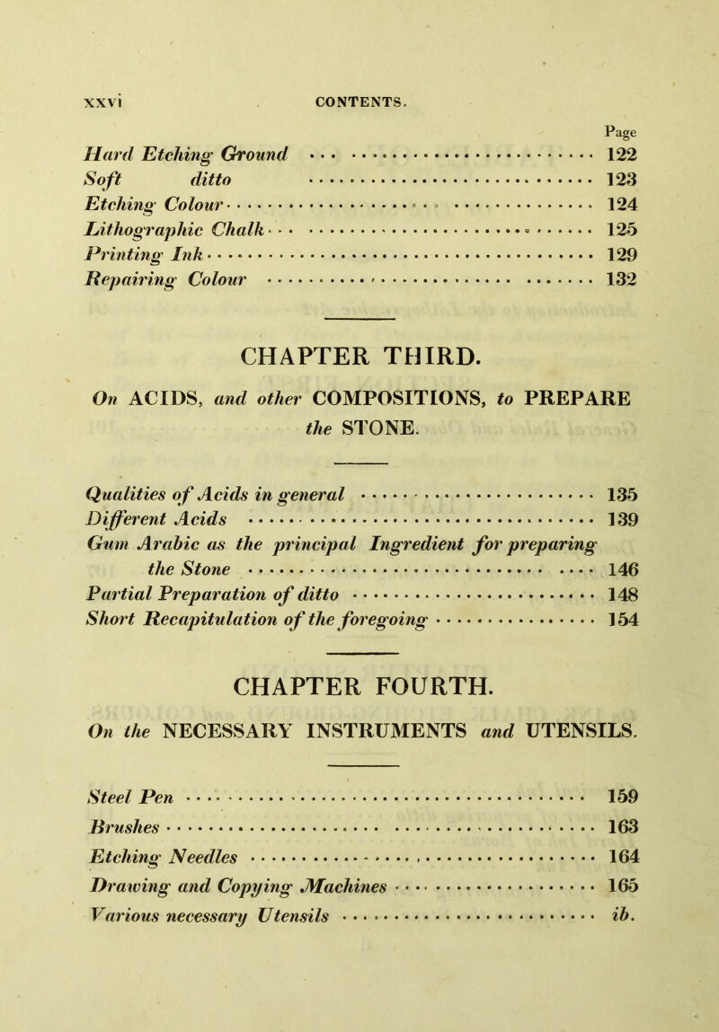 Page Hard Etching Ground 122 Soft ditto 123 Etching Colour • * 124 Lithographic Chalk 125 Printing Ink 129 Repairing Colour 132 CHAPTER THIRD. On ACIDS, and other COMPOSITIONS, to PREPARE the STONE. Qualities o f Acids in general 135 Different Acids 139 Gum Arabic as the principal Ingredient for preparing the Stone 146 Partial Preparation of ditto 148 Short Recapitulation of the foregoing 154 CHAPTER FOURTH. On the NECESSARY INSTRUMENTS and UTENSILS. Steel Pen • • - 159 Rrushes 163 Etching Needles * 164 Drawing and Copying JMacliines 165 Various necessary Utensils ib.