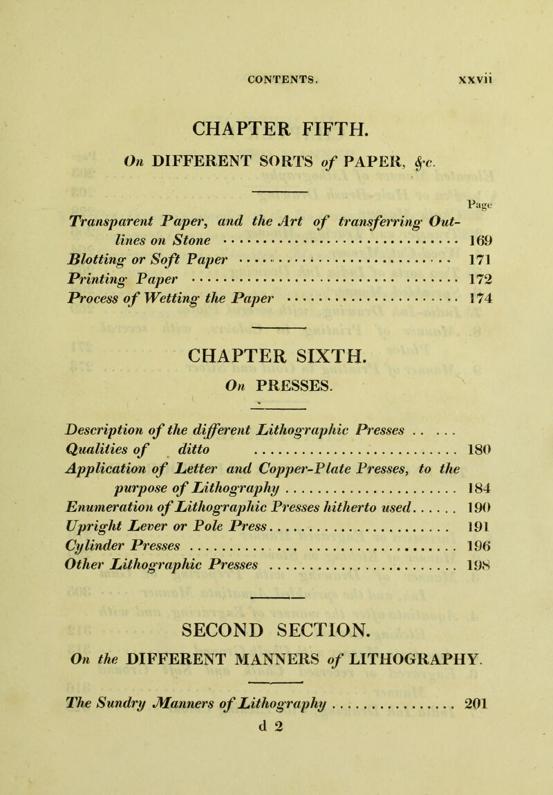 CHAPTER FIFTH. On DIFFERENT SORTS of PAPER, fyc. Page Transparent Paper, and the Art of transferring Out- lines on Stone 169 Plotting or Soft Paper - • • * 171 Printing Paper 172 Process of Wetting the Paper 174 CHAPTER SIXTH. On PRESSES. Description of the different Lithographic Presses Qualities of ditto 180 Application of Letter and Copper-Plate Presses, to the purpose of Lithography 184 Enumeration of Lithographic Presses hitherto used 190 Upright Lever or Pole Press 191 Cylinder Presses 196 Other Lithographic Presses 198 SECOND SECTION. On the DIFFERENT MANNERS of LITHOGRAPHY. The Sundry JManners of Lithography 201 d 2