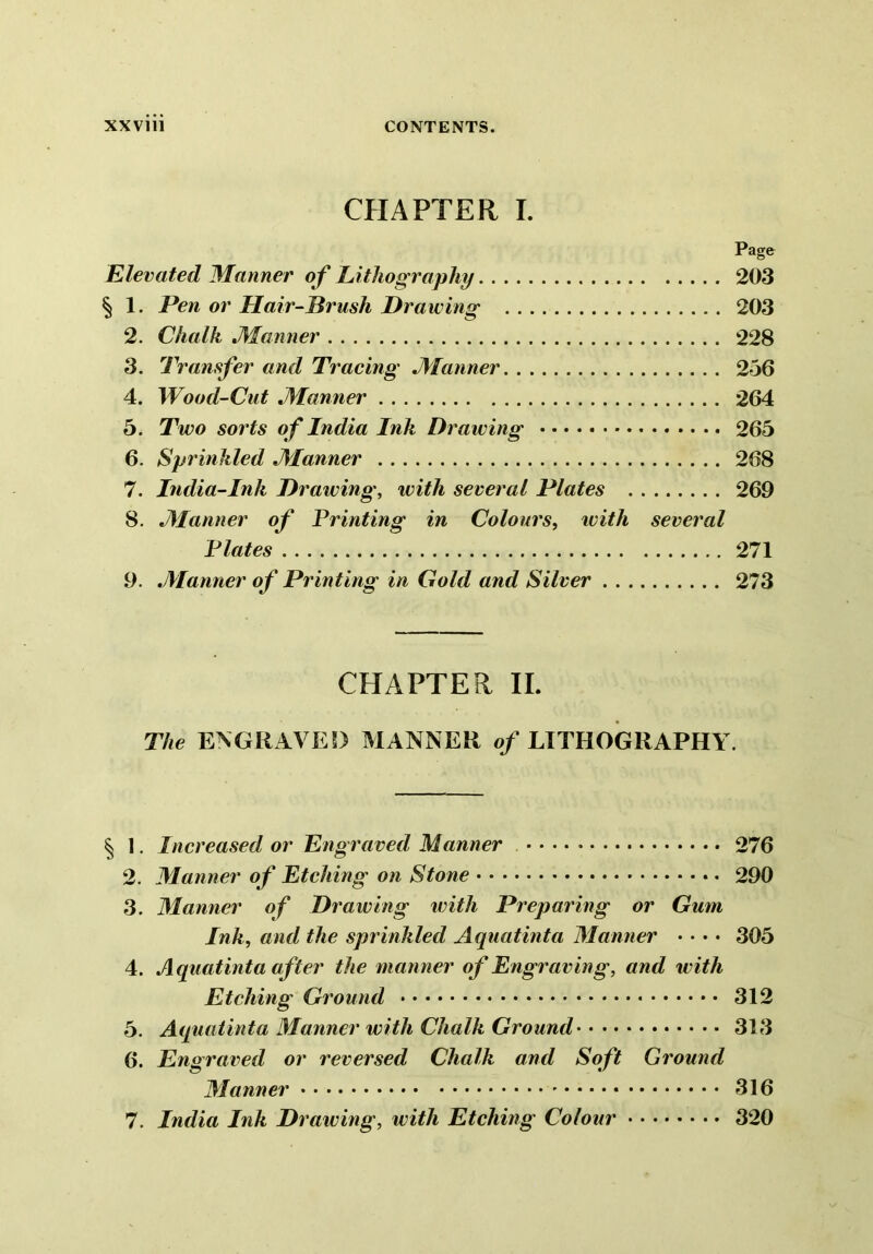 CHAPTER I. Page Elevated Manner of Lithography 203 § 1. Pen or Hair-Brush Drawing 203 2. Chalk Manner 228 3. Transfer and Tracing Manner 256 4. Wood-Cut Manner 264 5. Two sorts of India Ink Drawing 265 6. Sprinkled Manner 268 7. India-Ink Drawing, with several Plates 269 8. Manner of Printing in Colours, with several Plates 271 9. Manner of Printing in Gold and Silver 273 CHAPTER II. The ENGRAVED MANNER of LITHOGRAPHY. § 1. Increased or Engraved Manner 276 2. Manner of Etching on Stone 290 3. Manner of Drawing with Preparing or Gum Ink, and the sprinkled Aquatinta Manner • • • • 305 4. Aquatinta after the manner of Engraving, and with Etching Ground 312 5. Aquatinta Manner with Chalk Ground 313 6. Engraved or reversed Chalk and Soft Ground Manner 316 7. India Ink Drawing, with Etching Colour 320