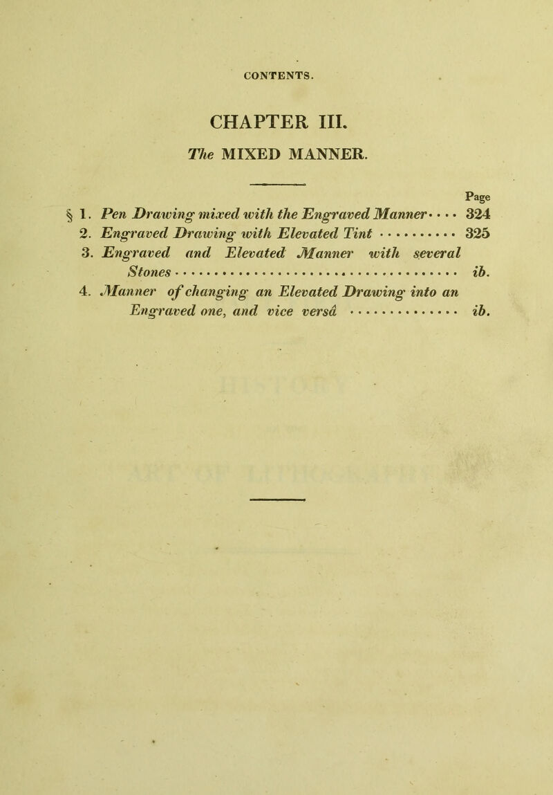 CHAPTER III. The MIXED MANNER. Page § 1. Pen Drawing mixed with the Engraved Manner • • • • 324 2. Engraved Drawing with Elevated Tint 325 3. Engraved and Elevated Manner with several Stones xb. 4. .Manner of changing an Elevated Drawing into an Engraved one, and vice versa ib.
