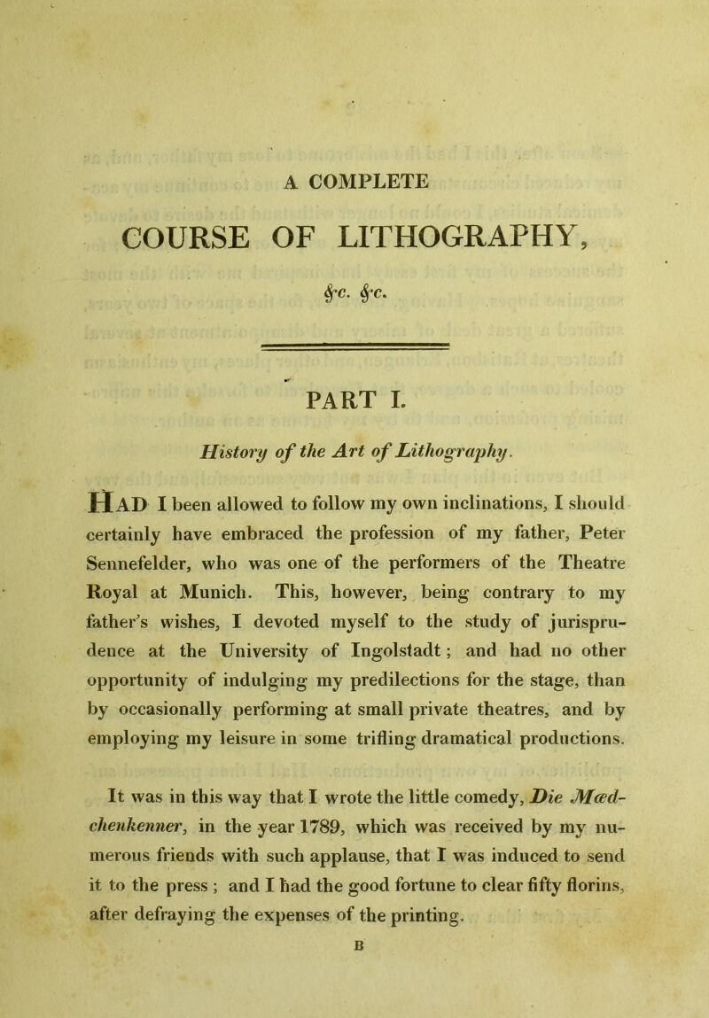 A COMPLETE COURSE OF LITHOGRAPHY, &fC. $'C. PART I. History of the Art of Lithography. Had I been allowed to follow my own inclinations, I should certainly have embraced the profession of my father, Peter Sennefelder, who was one of the performers of the Theatre Royal at Munich. This, however, being contrary to my father's wishes, I devoted myself to the study of jurispru- dence at the University of Ingolstadt; and had no other opportunity of indulging my predilections for the stage, than by occasionally performing at small private theatres, and by employing my leisure in some trifling dramatical productions. It was in this way that I wrote the little comedy, jDie JMced- chenkenner, in the year 1789, which was received by my nu- merous friends with such applause, that I was induced to send it to the press ; and I had the good fortune to clear fifty florins, after defraying the expenses of the printing. B
