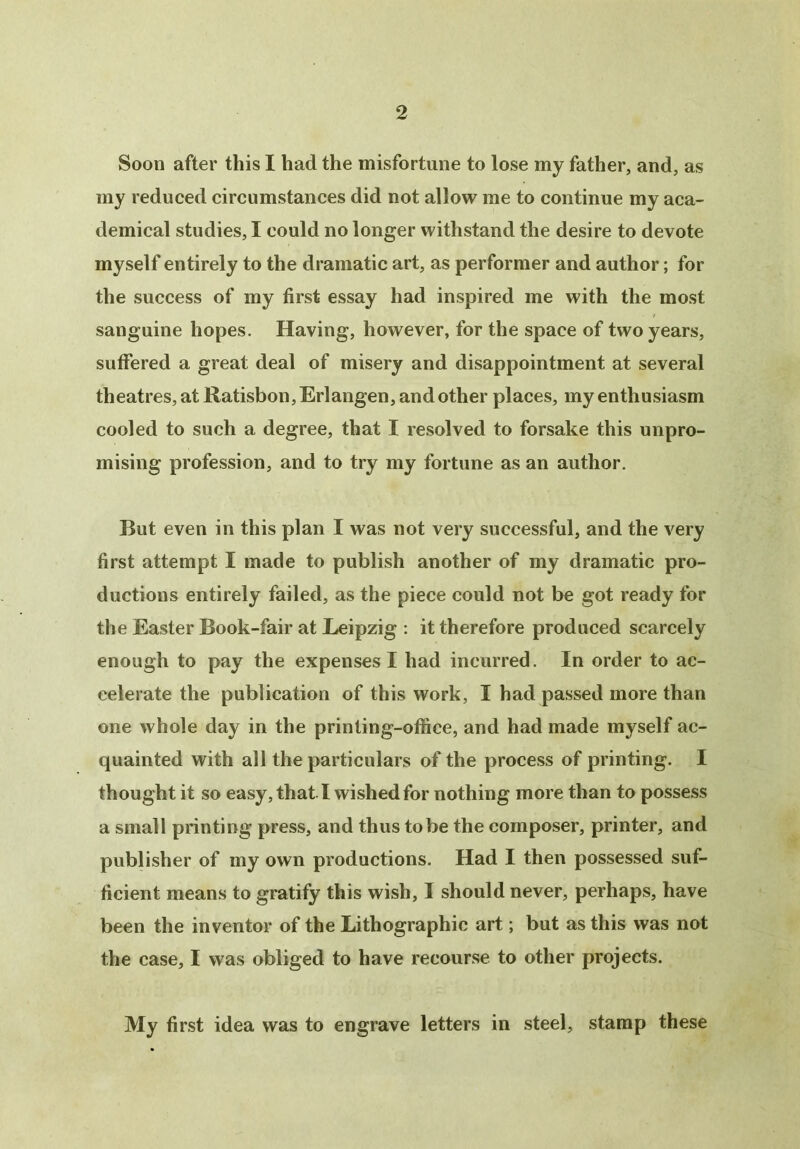Soon after this I had the misfortune to lose my father, and, as my reduced circumstances did not allow me to continue my aca- demical studies, I could no longer withstand the desire to devote myself entirely to the dramatic art, as performer and author; for the success of my first essay had inspired me with the most sanguine hopes. Having, however, for the space of two years, suffered a great deal of misery and disappointment at several theatres, at Ratisbon, Erlangen, and other places, my enthusiasm cooled to such a degree, that I resolved to forsake this unpro- mising profession, and to try my fortune as an author. But even in this plan I was not very successful, and the very first attempt I made to publish another of my dramatic pro- ductions entirely failed, as the piece could not be got ready for the Easter Book-fair at Leipzig : it therefore produced scarcely enough to pay the expenses I had incurred. In order to ac- celerate the publication of this work, I had passed more than one whole day in the printing-office, and had made myself ac- quainted with all the particulars of the process of printing. I thought it so easy, that I wished for nothing more than to possess a small printing press, and thus to be the composer, printer, and publisher of my own productions. Had I then possessed suf- ficient means to gratify this wish, I should never, perhaps, have been the inventor of the Lithographic art; but as this was not the case, I was obliged to have recourse to other projects. My first idea was to engrave letters in steel, stamp these