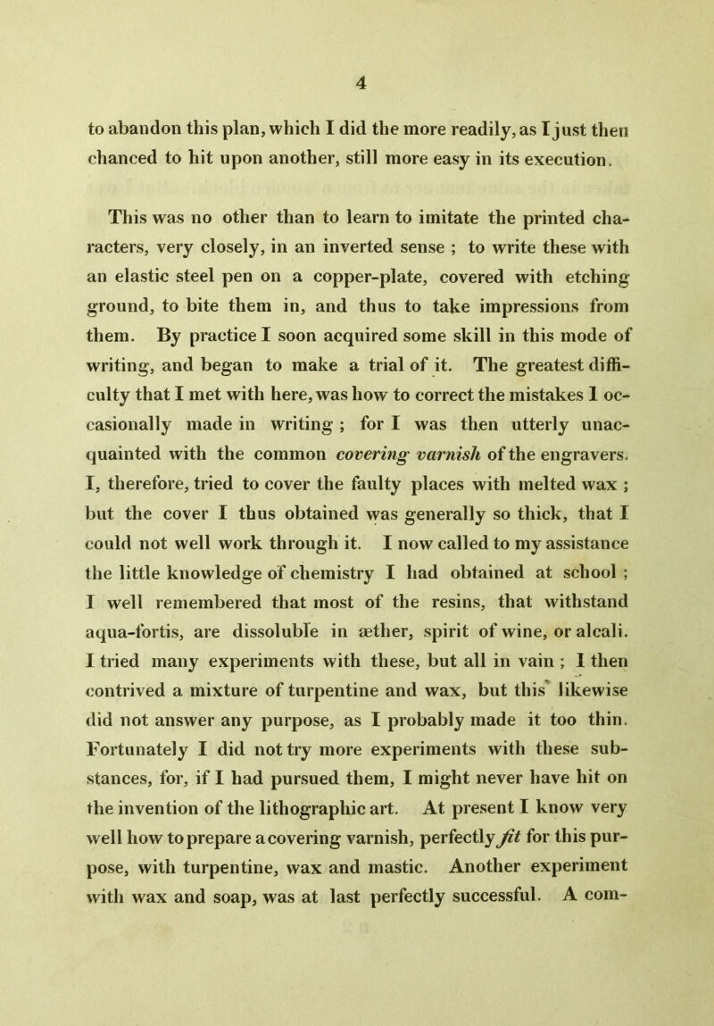 to abandon this plan, which I did the more readily, as I just then chanced to hit upon another, still more easy in its execution. This was no other than to learn to imitate the printed cha- racters, very closely, in an inverted sense ; to write these with an elastic steel pen on a copper-plate, covered with etching ground, to bite them in, and thus to take impressions from them. By practice I soon acquired some skill in this mode of writing, and began to make a trial of it. The greatest diffi- culty that I met with here, was how to correct the mistakes 1 oc- casionally made in writing ; for I was then utterly unac- quainted with the common covering varnish of the engravers. I, therefore, tried to cover the faulty places with melted wax ; but the cover I thus obtained was generally so thick, that I could not well work through it. I now called to my assistance the little knowledge of chemistry I had obtained at school ; I well remembered that most of the resins, that withstand aqua-fortis, are dissoluble in tether, spirit of wine, or alcali. I tried many experiments with these, but all in vain ; I then contrived a mixture of turpentine and wax, but this likewise did not answer any purpose, as I probably made it too thin. Fortunately I did not try more experiments with these sub- stances, for, if I had pursued them, I might never have hit on the invention of the lithographic art. At present I know very well how to prepare a covering varnish, perfectly jit for this pur- pose, with turpentine, wax and mastic. Another experiment with wax and soap, was at last perfectly successful. A com-