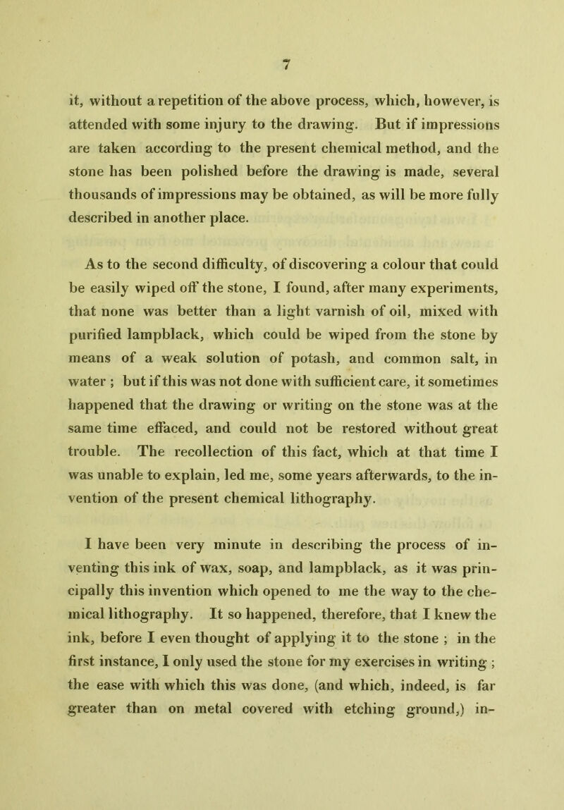 it, without a repetition of the above process, which, however, is attended with some injury to the drawing. But if impressions are taken according to the present chemical method, and the stone has been polished before the drawing is made, several thousands of impressions may be obtained, as will be more fully described in another place. As to the second difficulty, of discovering a colour that could be easily wiped off the stone, I found, after many experiments, that none was better than a light varnish of oil, mixed with purified lampblack, which could be wiped from the stone by means of a weak solution of potash, and common salt, in water ; but if this was not done with sufficient care, it sometimes happened that the drawing or writing on the stone was at the same time effaced, and could not be restored without great trouble. The recollection of this fact, which at that time I was unable to explain, led me, some years afterwards, to the in- vention of the present chemical lithography. I have been very minute in describing the process of in- venting this ink of wax, soap, and lampblack, as it was prin- cipally this invention which opened to me the way to the che- mical lithography. It so happened, therefore, that I knew the ink, before I even thought of applying it to the stone ; in the first instance, I only used the stone for my exercises in writing ; the ease with which this was done, (and which, indeed, is far greater than on metal covered with etching ground,) in-