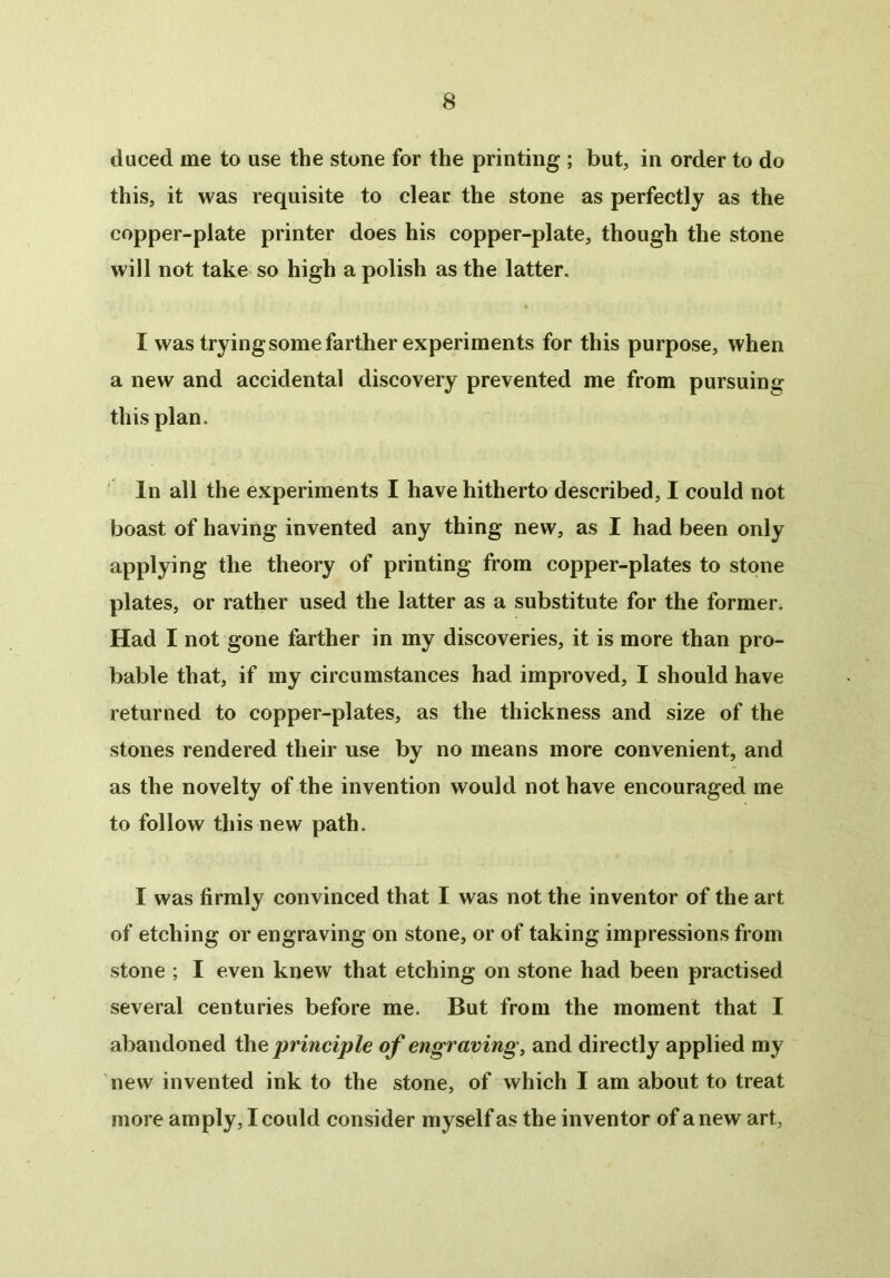 duced me to use the stone for the printing ; but, in order to do this, it was requisite to clear the stone as perfectly as the copper-plate printer does his copper-plate, though the stone will not take so high a polish as the latter. I was trying some farther experiments for this purpose, when a new and accidental discovery prevented me from pursuing this plan. In all the experiments I have hitherto described, I could not boast of having invented any thing new, as I had been only applying the theory of printing from copper-plates to stone plates, or rather used the latter as a substitute for the former. Had I not gone farther in my discoveries, it is more than pro- bable that, if my circumstances had improved, I should have returned to copper-plates, as the thickness and size of the stones rendered their use by no means more convenient, and as the novelty of the invention would not have encouraged me to follow this new path. I was firmly convinced that I was not the inventor of the art of etching or engraving on stone, or of taking impressions from stone ; I even knew that etching on stone had been practised several centuries before me. But from the moment that I abandoned the principle of engraving, and directly applied my new invented ink to the stone, of which I am about to treat more amply, I could consider myself as the inventor of a new art,