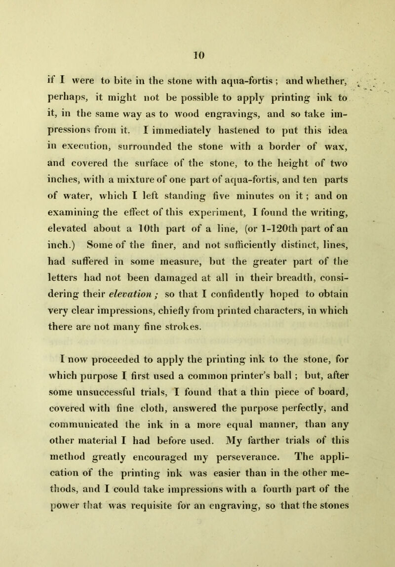 it I were to bite in the stone with aqua-fortis ; and whether, perhaps, it might not be possible to apply printing ink to it, in the same way as to wood engravings, and so take im- pressions from it. I immediately hastened to put this idea in execution, surrounded the stone with a border of wax, and covered the surface of the stone, to the height of two inches, with a mixture of one part of aqua-fortis, and ten parts of water, which I left standing five minutes on it ; and on examining the effect of this experiment, I found the writing, elevated about a 10th part of a line, (or l-120th part of an inch.) Some of the finer, and not sufficiently distinct, lines, had suffered in some measure, but the greater part of the letters had not been damaged at all in their breadth, consi- dering their elevation ; so that I confidently hoped to obtain very clear impressions, chiefly from printed characters, in which there are not many fine strokes. I now proceeded to apply the printing ink to the stone, for which purpose I first used a common printer’s ball ; but, after some unsuccessful trials, I found that a thin piece of board, covered with fine cloth, answered the purpose perfectly, and communicated the ink in a more equal manner, than any other material I had before used. My farther trials of this method greatly encouraged my perseverance. The appli- cation of the printing ink was easier than in the other me- thods, and I could take impressions with a fourth part of the power that was requisite for an engraving, so that the stones