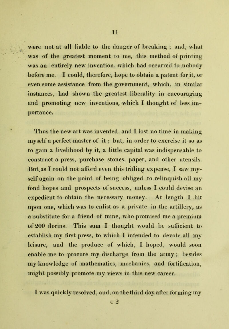 were not at all liable to tlie danger of breaking ; and, what was of the greatest moment to me, this method of printing was an entirely new invention, which had occurred to nobody before me. I could, therefore, hope to obtain a patent for it, or even some assistance from the government, which, in similar instances, had shown the greatest liberality in encouraging and promoting new inventions, which I thought of less im- portance. Thus the new art was invented, and I lost no time in making myself a perfect master of it; but, in order to exercise it so as to gain a livelihood by it, a little capital was indispensable to construct a press, purchase stones, paper, and other utensils. But.as I could not afford even this trifling expense, I saw my- self again on the point of being obliged to relinquish all my fond hopes and prospects of success, unless I could devise an expedient to obtain the necessary money. At length I hit upon one, which was to enlist as a private in the artillery, as a substitute for a friend of mine, who promised me a premium of 200 florins. This sum I thought would be sufficient to establish my first press, to which I intended to devote all my leisure, and the produce of which, I hoped, would soon enable me to procure my discharge from the army ; besides my knowledge of mathematics, mechanics, and fortification, might possibly promote my views in this new career. I was quickly resolved, and, on the third day after forming my c 2