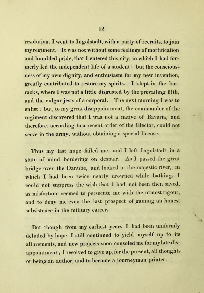 resolution, I went to Ingolstadt, with a party of recruits, to join myregiment. It was not without some feelings of mortification and humbled pride, that I entered this city, in which I had for- merly led the independent life of a student; but the conscious- ness of my own dignity, and enthusiasm for my new invention, greatly contributed to restore my spirits. I slept in the bar- racks, where I was not a little disgusted by the prevailing filth, and the vulgar jests of a corporal. The next morning I was to enlist; but, to my great disappointment, the commander of the regiment discovered that I was not a native of Bavaria, and therefore, according to a recent order of the Elector, could not serve in the army, without obtaining a special license. Thus my last hope failed me, and I left Ingolstadt in a state of mind bordering on despair. As I passed the great bridge over the Danube, and looked at the majestic river, in which I had been twice nearly drowned while bathing, I could not suppress the wish that I had not been then saved, as misfortune seemed to persecute me with the utmost rigour, and to deny me even the last prospect of gaining an honest subsistence in the military career. But though from my earliest years I had been uniformly deluded by hope, I still continued to yield myself up to its allurements, and new projects soon consoled me for m_y late dis- appointment ; I resolved to give up, for the present, all thoughts of being an author, and to become a journeyman printer.