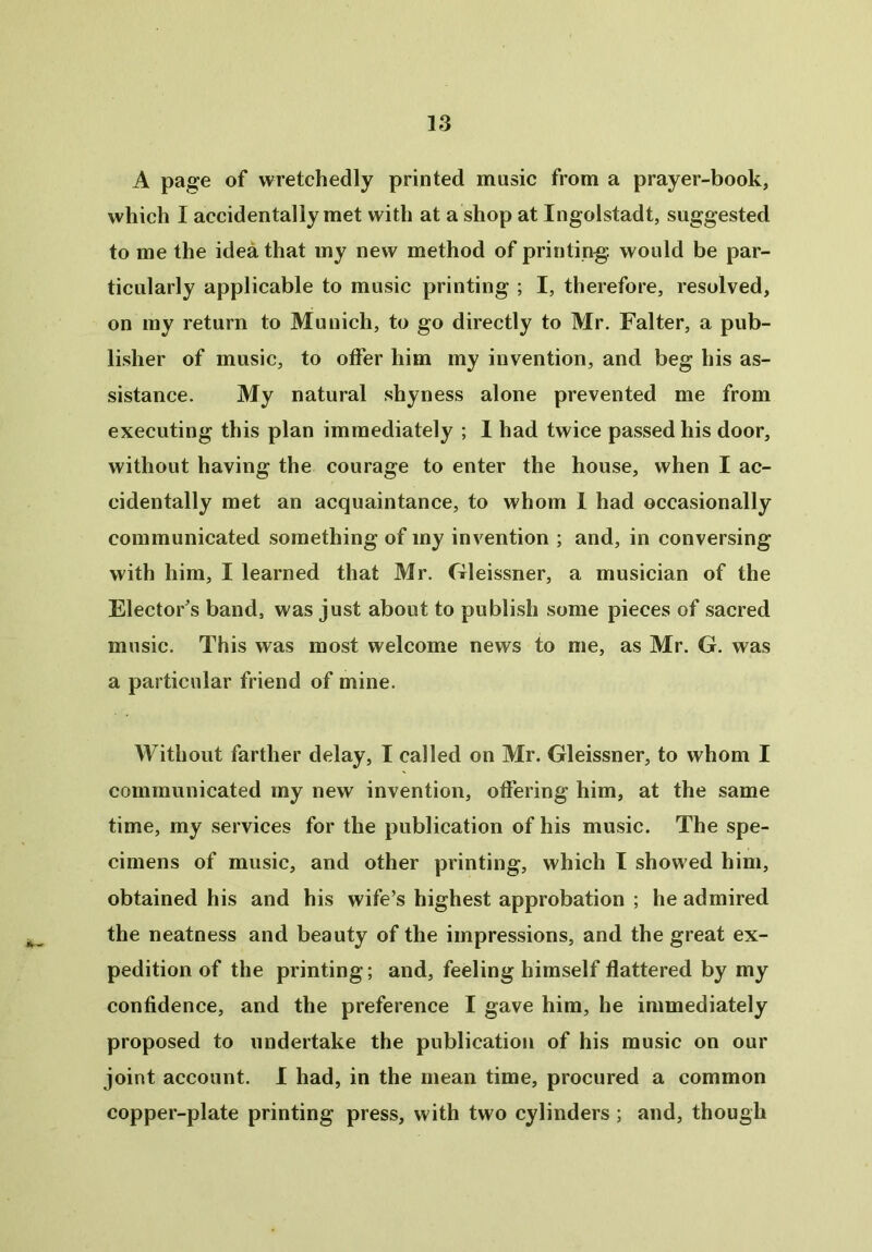 A page of wretchedly printed music from a prayer-book, which I accidentally met with at a shop at Ingolstadt, suggested to me the idea that my new method of printing: would be par- ticularly applicable to music printing ; I, therefore, resolved, on my return to Munich, to go directly to Mr. Falter, a pub- lisher of music, to offer him my invention, and beg his as- sistance. My natural shyness alone prevented me from executing this plan immediately ; I had twice passed his door, without having the courage to enter the house, when I ac- cidentally met an acquaintance, to whom 1 had occasionally communicated something of my invention ; and, in conversing with him, I learned that Mr. Gleissner, a musician of the Elector's band, was just about to publish some pieces of sacred music. This was most welcome news to me, as Mr. G. was a particular friend of mine. Without farther delay, I called on Mr. Gleissner, to whom I communicated my new invention, offering him, at the same time, my services for the publication of his music. The spe- cimens of music, and other printing, which I showed him, obtained his and his wife’s highest approbation ; he admired the neatness and beauty of the impressions, and the great ex- pedition of the printing; and, feeling himself flattered by my confidence, and the preference I gave him, he immediately proposed to undertake the publication of his music on our joint account. I had, in the mean time, procured a common copper-plate printing press, with two cylinders ; and, though