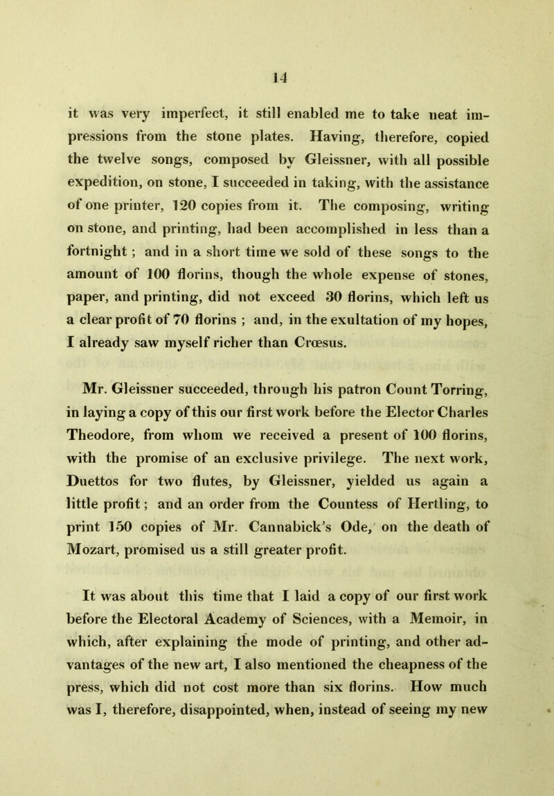 it was very imperfect, it still enabled me to take neat im- pressions from the stone plates. Having, therefore, copied the twelve songs, composed by Gleissner, with all possible expedition, on stone, I succeeded in taking, with the assistance of one printer, 120 copies from it. The composing, writing on stone, and printing, had been accomplished in less than a fortnight ; and in a short time we sold of these songs to the amount of 100 florins, though the whole expense of stones, paper, and printing, did not exceed 30 florins, which left us a clear profit of 70 florins ; and, in the exultation of my hopes, I already saw myself richer than Croesus. Mr. Gleissner succeeded, through his patron Count Torring, in laying a copy of this our first work before the Elector Charles Theodore, from whom we received a present of 100 florins, with the promise of an exclusive privilege. The next work, Duettos for two flutes, by Gleissner, yielded us again a little profit; and an order from the Countess of Hertling, to print 150 copies of Mr. Cannabick's Ode, on the death of Mozart, promised us a still greater profit. It was about this time that I laid a copy of our first work before the Electoral Academy of Sciences, with a Memoir, in which, after explaining the mode of printing, and other ad- vantages of the new art, I also mentioned the cheapness of the press, which did not cost more than six florins. How much was I, therefore, disappointed, when, instead of seeing my new