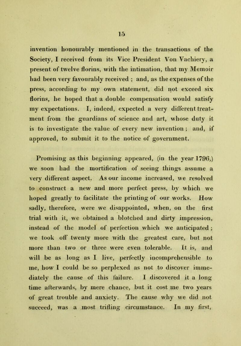 invention honourably mentioned in the transactions of the Society, I received from its Vice President Von Vachiery, a present of twelve florins, with the intimation, that my Memoir- had been very favourably received ; and, as the expenses of the press, according to my own statement, did not exceed six florins, he hoped that a double compensation would satisfy my expectations. I, indeed, expected a very different treat- ment from the guardians of science and art, whose duty it is to investigate the value of every new invention ; and, if approved, to submit it to the notice of government. Promising as this beginning appeared, (in the year 1796,) we soon had the mortification of seeing things assume a very different aspect. As our income increased, we resolved to construct a new and more perfect press, by which we hoped greatly to facilitate the printing of our works. How sadly, therefore, were we disappointed, when, on the first trial with it, we obtained a blotched and dirty impression, instead of the model of perfection which we anticipated ; we took off twenty more with the greatest care, but not more than two or three were even tolerable. It is, and will be as long as I live, perfectly incomprehensible to me, how I could be so perplexed as not to discover imme- diately the cause of this failure. I discovered it a long- time afterwards, by mere chance, but it cost me two years of great trouble and anxiety. The cause why we did not succeed, was a most trifling circumstance. In my first,
