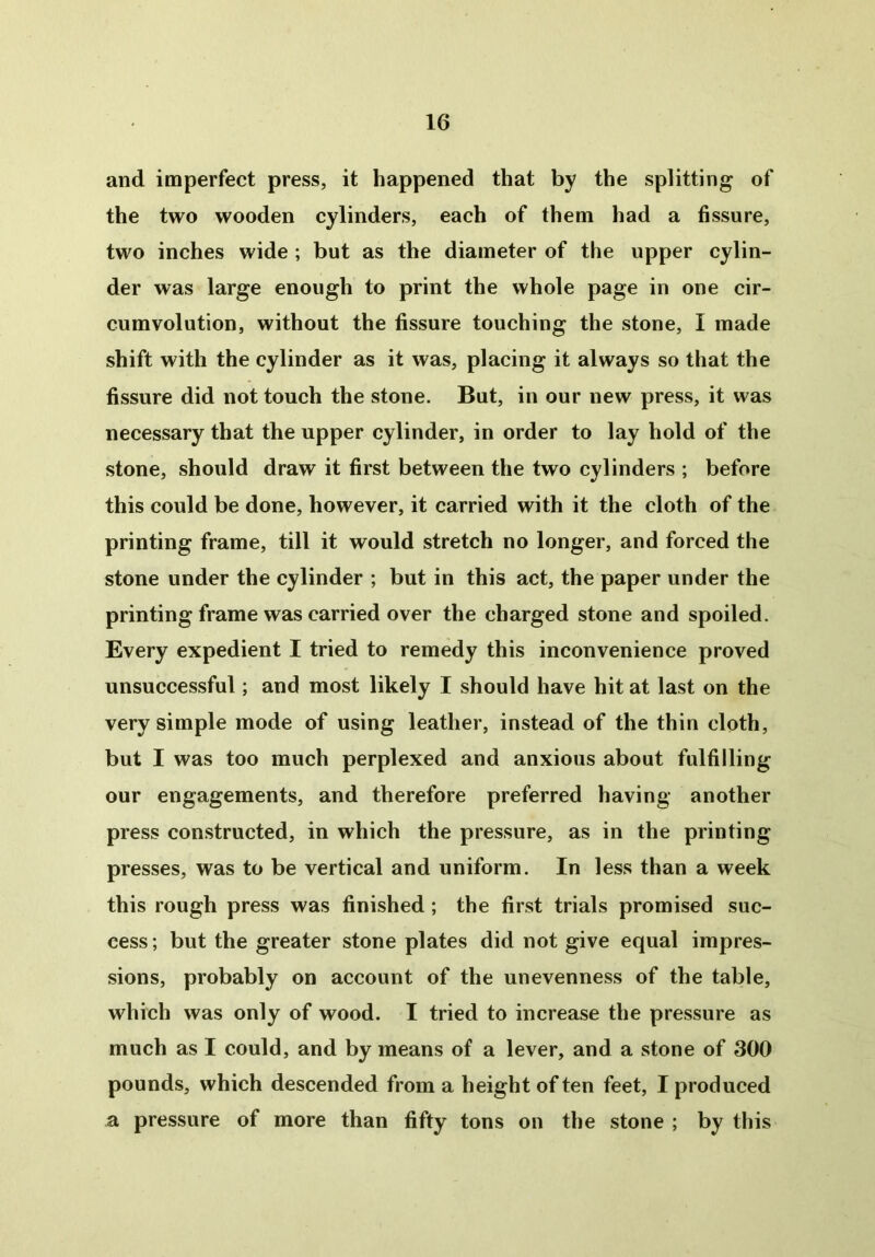 and imperfect press, it happened that by the splitting of the two wooden cylinders, each of them had a fissure, two inches wide ; but as the diameter of the upper cylin- der was large enough to print the whole page in one cir- cumvolution, without the fissure touching the stone, I made shift with the cylinder as it was, placing it always so that the fissure did not touch the stone. But, in our new press, it was necessary that the upper cylinder, in order to lay hold of the stone, should draw it first between the two cylinders ; before this could be done, however, it carried with it the cloth of the printing frame, till it would stretch no longer, and forced the stone under the cylinder ; but in this act, the paper under the printing frame was carried over the charged stone and spoiled. Every expedient I tried to remedy this inconvenience proved unsuccessful; and most likely I should have hit at last on the very simple mode of using leather, instead of the thin cloth, but I was too much perplexed and anxious about fulfilling our engagements, and therefore preferred having another press constructed, in which the pressure, as in the printing presses, was to be vertical and uniform. In less than a week this rough press was finished ; the first trials promised suc- cess ; but the greater stone plates did not give equal impres- sions, probably on account of the unevenness of the table, which was only of wood. I tried to increase the pressure as much as I could, and by means of a lever, and a stone of 300 pounds, which descended from a height of ten feet, I produced a pressure of more than fifty tons on the stone ; by this