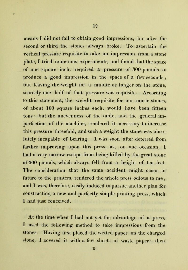 means I did not fail to obtain good impressions, but after the second or third the stones always broke. To ascertain the vertical pressure requisite to take an impression from a stone plate, I tried numerous experiments, and found that the space of one square inch, required a pressure of 300 pounds to produce a good impression in the space of a few seconds ; but leaving the weight for a minute or longer on the stone, scarcely one half of that pressure was requisite. According to this statement, the weight requisite for our music stones, of about 100 square inches each, would have been fifteen tons ; but the unevenness of the table, and the general im- perfection of the machine, rendered it necessary to increase this pressure threefold, and such a weight the stone was abso- lutely incapable of bearing. I was soon after deterred from farther improving upon this press, as, on one occasion, I had a very narrow escape from being killed by the great stone of 300 pounds, which always fell from a height of ten feet. The consideration that the same accident might occur in future to the printers, rendered the whole press odious to me ; and I was, therefore, easily induced to pursue another plan for constructing a new and perfectly simple printing press, which I had just conceived. At the time when I had not yet the advantage of a press, I used the following method to take impressions from the stones. Having first placed the wetted paper on the charged stone, I covered it with a few sheets of waste paper; then D