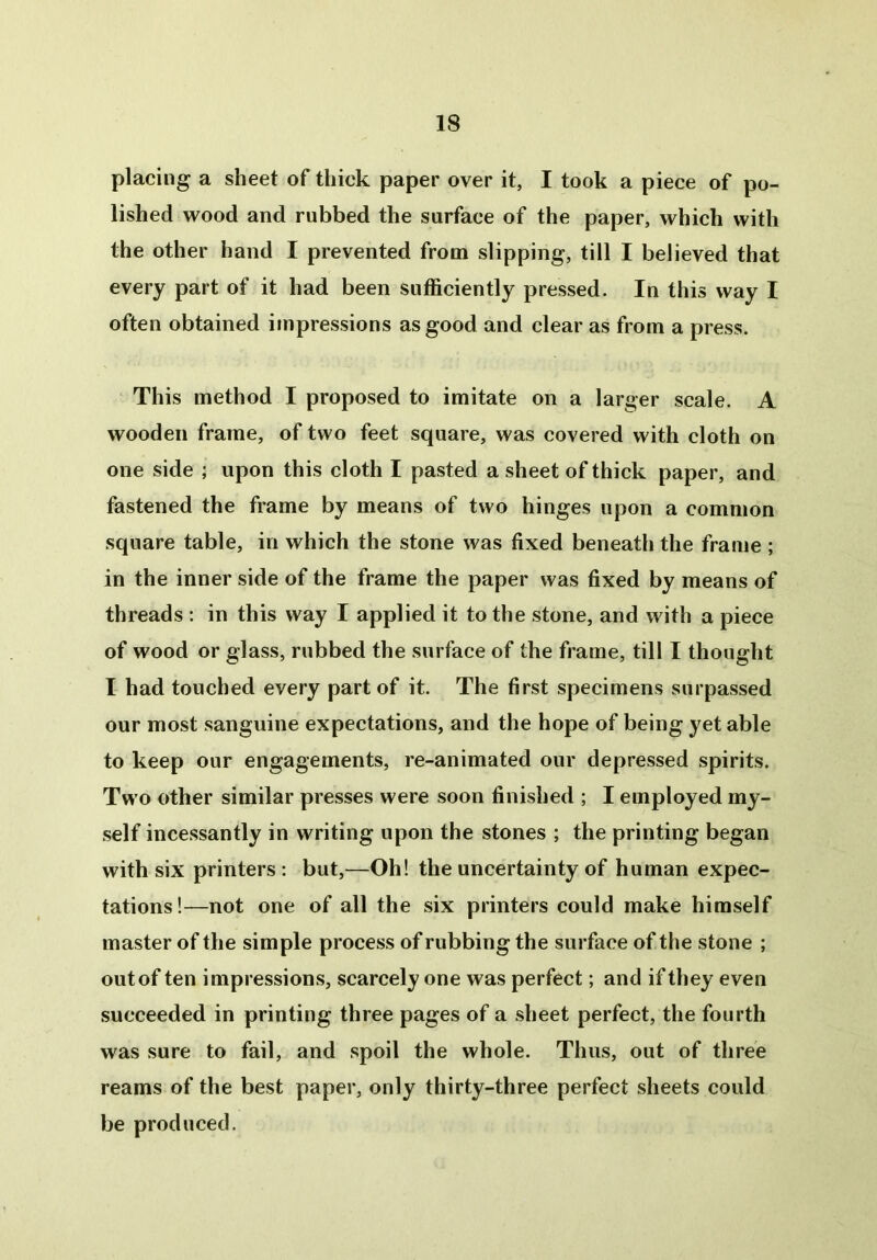 placing a sheet of thick paper over it, I took a piece of po- lished wood and rubbed the surface of the paper, which with the other hand I prevented from slipping, till I believed that every part of it had been sufficiently pressed. In this way I often obtained impressions as good and clear as from a press. This method I proposed to imitate on a larger scale. A wooden frame, of two feet square, was covered with cloth on one side ; upon this cloth I pasted a sheet of thick paper, and fastened the frame by means of two hinges upon a common square table, in which the stone was fixed beneath the frame ; in the inner side of the frame the paper was fixed by means of threads : in this way I applied it to the stone, and with a piece of wood or glass, rubbed the surface of the frame, till I thought I had touched every part of it. The first specimens surpassed our most sanguine expectations, and the hope of being yet able to keep our engagements, re-animated our depressed spirits. Two other similar presses were soon finished ; I employed my- self incessantly in writing upon the stones ; the printing began with six printers : but,—Oh! the uncertainty of human expec- tations!—not one of all the six printers could make himself master of the simple process of rubbing the surface of the stone ; out of ten impressions, scarcely one was perfect; and if they even succeeded in printing three pages of a sheet perfect, the fourth was sure to fail, and spoil the whole. Thus, out of three reams of the best paper, only thirty-three perfect sheets could be produced.