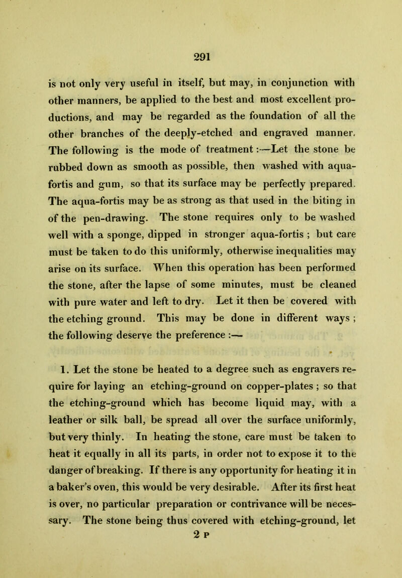 is not only very useful in itself, but may, in conjunction with other manners, be applied to the best and most excellent pro- ductions, and may be regarded as the foundation of all the other branches of the deeply-etched and engraved manner. The following is the mode of treatment:—Let the stone be rubbed down as smooth as possible, then washed with aqua- fortis and gum, so that its surface may be perfectly prepared. The aqua-fortis may be as strong as that used in the biting in of the pen-drawing. The stone requires only to be washed well with a sponge, dipped in stronger aqua-fortis ; but care must be taken to do this uniformly, otherwise inequalities may arise on its surface. When this operation has been performed the stone, after the lapse of some minutes, must be cleaned with pure water and left to dry. Let it then be covered with the etching ground. This may be done in different ways ; the following deserve the preference :— 9 1. Let the stone be heated to a degree such as engravers re- quire for laying an etching-ground on copper-plates ; so that the etching-ground which has become liquid may, with a leather or silk ball, be spread all over the surface uniformly, but very thinly. In heating the stone, care must be taken to heat it equally in all its parts, in order not to expose it to the danger of breaking. If there is any opportunity for heating it in a baker's oven, this would be very desirable. After its first heat is over, no particular preparation or contrivance will be neces- sary. The stone being thus covered with etching-ground, let 2 p