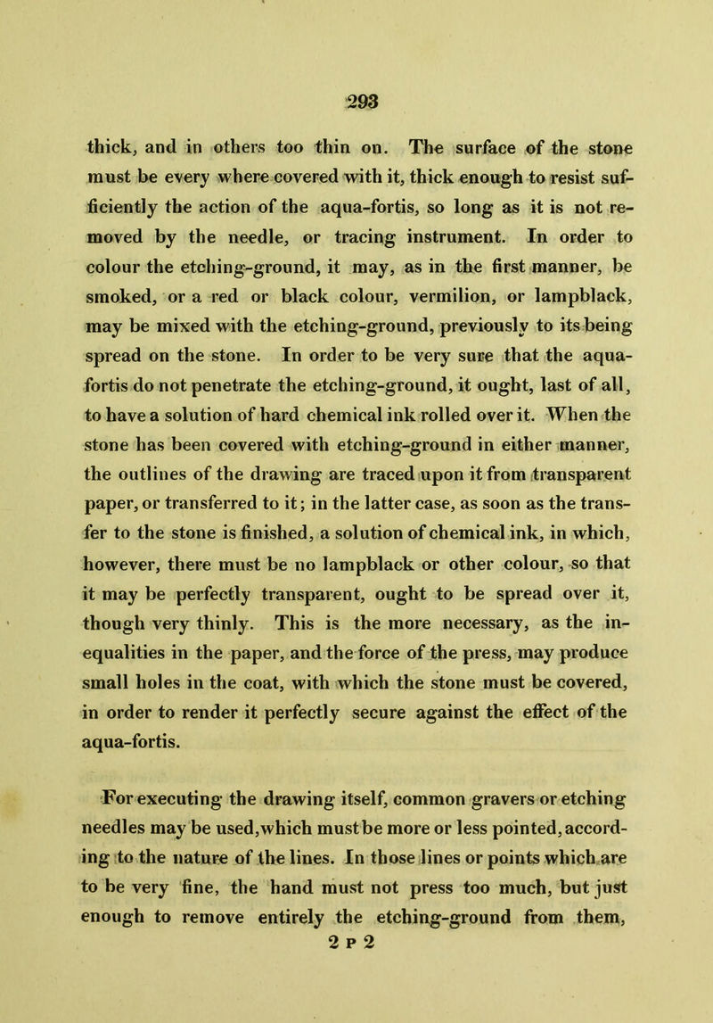 thick, and in others too thin on. The surface of the stone must be every where covered with it, thick enough to resist suf- ficiently the action of the aqua-fortis, so long as it is not re- moved by the needle, or tracing instrument. In order to colour the etching-ground, it may, as in the first manner, be smoked, or a red or black colour, vermilion, or lampblack, may be mixed with the etching-ground, previously to its being spread on the stone. In order to be very sure that the aqua- fortis do not penetrate the etching-ground, it ought, last of all, to have a solution of hard chemical ink rolled over it. When the stone has been covered with etching-ground in either manner, the outlines of the drawing are traced upon it from transparent paper, or transferred to it; in the latter case, as soon as the trans- fer to the stone is finished, a solution of chemical ink, in which, however, there must be no lampblack or other colour, so that it may be perfectly transparent, ought to be spread over it, though very thinly. This is the more necessary, as the in- equalities in the paper, and the force of the press, may produce small holes in the coat, with which the stone must be covered, in order to render it perfectly secure against the effect of the aqua-fortis. For executing the drawing itself, common gravers or etching needles may be used,which must be more or less pointed, accord- ing to the nature of the lines. In those lines or points which are to be very fine, the hand must not press too much, but just enough to remove entirely the etching-ground from them, 2 p 2