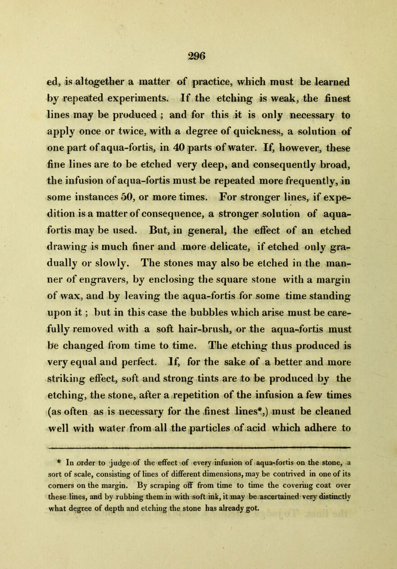 ed, is altogether a matter of practice, which must be learned by repeated experiments. If the etching is weak, the finest lines may be produced ; and for this it is only necessary to apply once or twice, with a degree of quickness, a solution of one part of aqua-fortis, in 40 parts of water. If, however, these fine lines are to be etched very deep, and consequently broad, the infusion of aqua-fortis must be repeated more frequently, in some instances 50, or more times. For stronger lines, if expe- dition is a matter of consequence, a stronger solution of aqua- fortis may be used. But, in general, the effect of an etched drawing is much finer and more delicate, if etched only gra- dually or slowly. The stones may also be etched in the man- ner of engravers, by enclosing the square stone with a margin of wax, and by leaving the aqua-fortis for some time standing upon it; but in this case the bubbles which arise must be care- fully removed with a soft hair-brush, or the aqua-fortis must be changed from time to time. The etching thus produced is very equal and perfect. If, for the sake of a better and more striking effect, soft and strong tints are to be produced by the etching, the stone, after a repetition of the infusion a few times (as often as is necessary for the finest lines*,) must be cleaned well with water from all the particles of acid which adhere to * In order to judge of the effect of every infusion of aqua-fortis on the stone, a sort of scale, consisting of lines of different dimensions, may be contrived in one of its comers on the margin. By scraping off from time to time the covering coat over these lines, and by rubbing them in with soft ink, it may be ascertained very distinctly what degree of depth and etching the stone has already got.