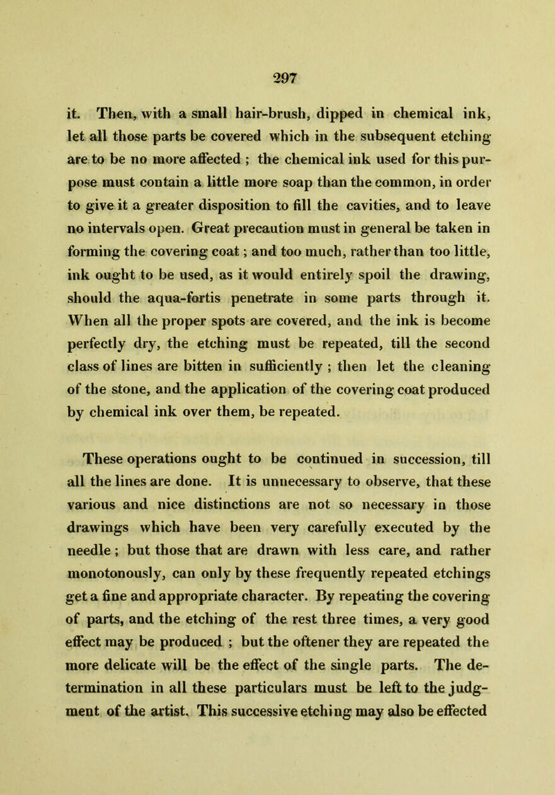 it. Then, with a small hair-brush, dipped in chemical ink, let all those parts be covered which in the subsequent etching- are to be no more affected ; the chemical ink used for this pur- pose must contain a little more soap than the common, in order to give it a greater disposition to fill the cavities, and to leave no intervals open. Great precaution must in general be taken in forming the covering coat; and too much, rather than too little, ink ought to be used, as it would entirely spoil the drawing, should the aqua-fortis penetrate in some parts through it. When all the proper spots are covered, and the ink is become perfectly dry, the etching must be repeated, till the second class of lines are bitten in sufficiently ; then let the cleaning of the stone, and the application of the covering coat produced by chemical ink over them, be repeated. These operations ought to be continued in succession, till all the lines are done. It is unnecessary to observe, that these various and nice distinctions are not so necessary in those drawings which have been very carefully executed by the needle; but those that are drawn with less care, and rather monotonously, can only by these frequently repeated etchings get a fine and appropriate character. By repeating the covering of parts, and the etching of the rest three times, a very good effect may be produced ; but the oftener they are repeated the more delicate will be the effect of the single parts. The de- termination in all these particulars must be left to the judg- ment of the artist. This successive etching may also be effected