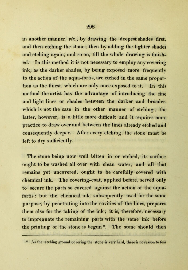 in another manner, viz., by drawing the deepest shades first, and then etching the stone; then by adding the lighter shades and etching again, and so on, till the whole drawing is finish- ed. In this method it is not necessary to employ any covering ink, as the darker shades, by being exposed more frequently to the action of the aqua-fortis, are etched in the same propor- tion as the finest, which are only once exposed to it. In this method the artist has the advantage of introducing the fine and light lines or shades between the darker and broader, which is not the case in the other manner of etching ; the latter, however, is a little more difficult and it requires more practice to draw over and between the lines already etched and consequently deeper. After every etching, the stone must be left to dry sufficiently. The stone being now well bitten in or etched, its surface ought to be washed all over with clean water, and all that remains yet uncovered, ought to be carefully covered with chemical ink. The covering-coat, applied before, served only to secure the parts so covered against the action of the aqua- fortis ; but the chemical ink, subsequently used for the same purpose, by penetrating into the cavities of the lines, prepares them also for the taking of the ink; it is, therefore, necessary to impregnate the remaining parts with the same ink before the printing of the stone is begun *. The stone should then # As the etching ground covering the stone is very hard, there is no reason to fear