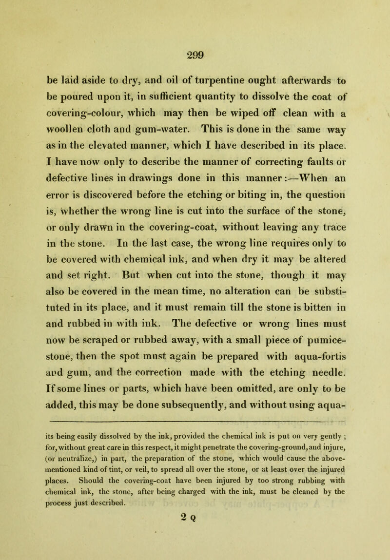 be laid aside to dry, and oil of turpentine ought afterwards to be poured upon it, in sufficient quantity to dissolve the coat of covering-colour, which may then be wiped off clean with a woollen cloth and gum-water. This is done in the same way as in the elevated manner, which I have described in its place. I have now only to describe the manner of correcting faults or defective lines in drawings done in this manner:—When an error is discovered before the etching or biting in, the question is, whether the wrong line is cut into the surface of the stone, or only drawn in the covering-coat, without leaving any trace in the stone. In the last case, the wrong line requires only to be covered with chemical ink, and when dry it may be altered and set right. But when cut into the stone, though it may also be covered in the mean time, no alteration can be substi- tuted in its place, and it must remain till the stone is bitten in and rubbed in with ink. The defective or wrong lines must now be scraped or rubbed away, with a small piece of pumice- stone, then the spot must again be prepared with aqua-fortis and gum, and the correction made with the etching needle. If some lines or parts, which have been omitted, are only to be added, this may be done subsequent!}7, and without using aqua- its being easily dissolved by the ink, provided the chemical ink is put on very gently ; for, without great care in this respect, it might penetrate the covering-ground,and injure, (or neutralize,) in part, the preparation of the stone, which would cause the above- mentioned kind of tint, or veil, to spread all over the stone, or at least over the injured places. Should the covering-coat have been injured by too strong rubbing with chemical ink, the stone, after being charged with the ink, must be cleaned by the process just described. 2 Q
