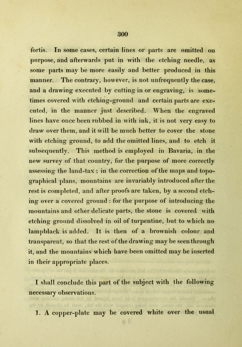 fortis. In some cases, certain lines or parts are omitted on purpose, and afterwards put in with the etching needle, as some parts may be more easily and better produced in this manner. The contrary, however, is not unfrequently the case, and a drawing executed by cutting in or engraving, is some- times covered with etching-ground and certain parts are exe- cuted, in the manner just described. When the engraved lines have once been rubbed in with ink, it is not very easy to draw over them, and it will be much better to cover the stone with etching ground, to add the omitted lines, and to etch it subsequently. This method is employed in Bavaria, in the new survey of that country, for the purpose of more correctly assessing the land-tax ; in the correction of the maps and topo- graphical plans, mountains are invariably introduced after the rest is completed, and after proofs are taken, by a second etch- ing over a covered ground : for the purpose of introducing the mountains and other delicate parts, the stone is covered with etching ground dissolved in oil of turpentine, but to which no lampblack is added. It is then of a brownish colour and transparent, so that the rest of the drawing may be seen through it, and the mountains which have been omitted may be inserted in their appropriate places. I shall conclude this part of the subject with the following necessary observations. 1. A copper-plate may be covered white over the usual