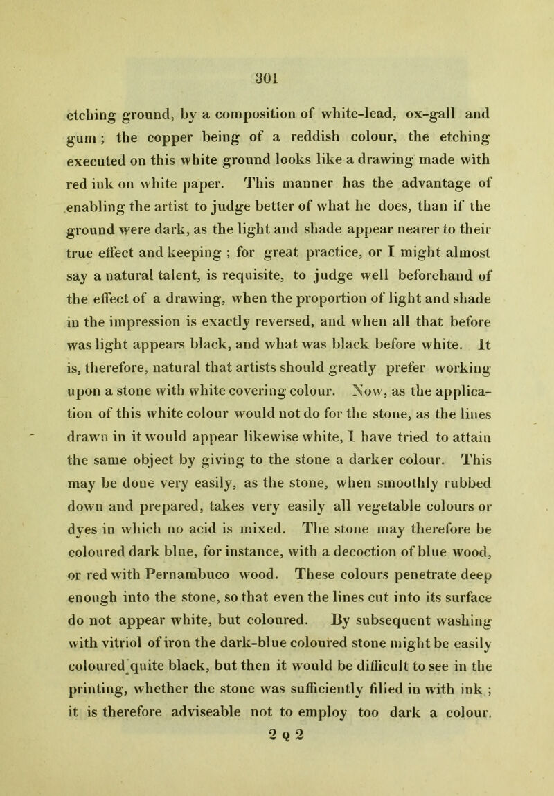 etching ground, by a composition of white-lead, ox-gall and gum; the copper being of a reddish colour, the etching executed on this white ground looks like a drawing made with red ink on white paper. This manner has the advantage of enabling the artist to judge better of what he does, than if the ground were dark, as the light and shade appear nearer to their true effect and keeping ; for great practice, or I might almost say a natural talent, is requisite, to judge well beforehand of the effect of a drawing, when the proportion of light and shade in the impression is exactly reversed, and when all that before was light appears black, and what was black before white. It is, therefore, natural that artists should greatly prefer working upon a stone with white covering colour. Now, as the applica- tion of this white colour would not do for the stone, as the lines drawn in it would appear likewise white, I have tried to attain the same object by giving to the stone a darker colour. This may be done very easily, as the stone, when smoothly rubbed down and prepared, takes very easily all vegetable colours or dyes in which no acid is mixed. The stone may therefore be coloured dark blue, for instance, with a decoction of blue wood, or red with Pernambuco wood. These colours penetrate deep enough into the stone, so that even the lines cut into its surface do not appear white, but coloured. By subsequent washing with vitriol of iron the dark-blue coloured stone might be easily coloured quite black, but then it would be difficult to see in the printing, whether the stone was sufficiently filled in with ink ; it is therefore adviseable not to employ too dark a colour. 2 Q 2
