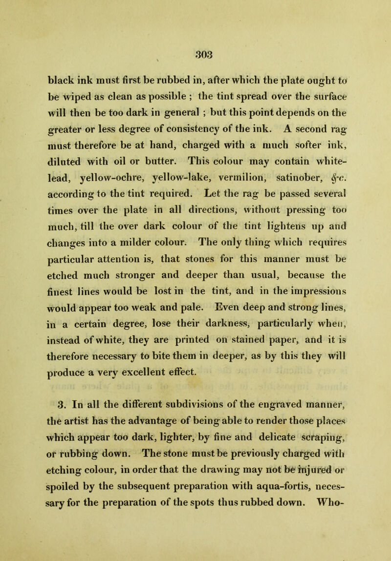 black ink must first be rubbed in, after which the plate ought to be wiped as clean as possible ; the tint spread over the surface will then be too dark in general ; but this point depends on the greater or less degree of consistency of the ink. A second rag- must therefore be at hand, charged with a much softer ink, diluted with oil or butter. This colour may contain white- lead, yellow-ochre, yellow-lake, vermilion, satinober, $*c. according to the tint required. Let the rag be passed several times over the plate in all directions, without pressing too much, till the over dark colour of the tint lightens up and changes into a milder colour. The only thing which requires particular attention is, that stones for this manner must be etched much stronger and deeper than usual, because the finest lines would be lost in the tint, and in the impressions would appear too weak and pale. Even deep and strong lines, in a certain degree, lose their darkness, particularly when, instead of white, they are printed on stained paper, and it is therefore necessary to bite them in deeper, as by this they will produce a very excellent effect. 3. In all the different subdivisions of the engraved manner, the artist has the advantage of being able to render those places which appear too dark, lighter, by fine and delicate scraping, or rubbing down. The stone must be previously charged with etching colour, in order that the drawing may not be injured or spoiled by the subsequent preparation with aqua-fortis, neces- sary for the preparation of the spots thus rubbed down. Who-