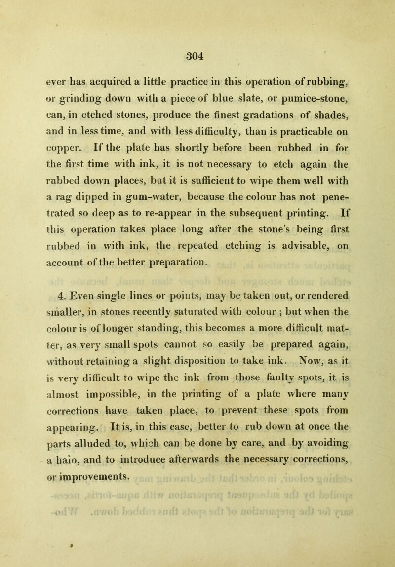 ever has acquired a little practice in this operation of rubbing, or grinding down with a piece of blue slate, or pumice-stone, can, in etched stones, produce the finest gradations of shades, and in less time, and with less difficulty, than is practicable on copper. If the plate has shortly before been rubbed in for the first time with ink, it is not necessary to etch again the rubbed down places, but it is sufficient to wipe them well with a rag dipped in gum-water, because the colour has not pene- trated so deep as to re-appear in the subsequent printing. If this operation takes place long after the stone’s being first rubbed in with ink, the repeated etching is advisable, on account of the better preparation. 4. Even single lines or points, may be taken out, or rendered smaller, in stones recently saturated with colour ; but when the colour is of longer standing, this becomes a more difficult mat- ter, as very small spots cannot so easily be prepared again, without retaining a slight disposition to take ink. Now, as it is very difficult to wipe the ink from those faulty spots, it is almost impossible, in the printing of a plate where many corrections have taken place, to prevent these spots from appearing. It is, in this case, better to rub down at once the parts alluded to, which can be done by care, and by avoiding a haio, and to introduce afterwards the necessary corrections, or improvements. #