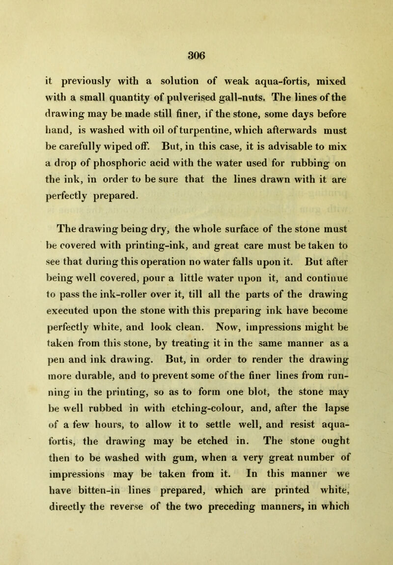 it previously with a solution of weak aqua-fortis, mixed with a small quantity of pulverised gall-nuts. The lines of the drawing may be made still finer, if the stone, some days before hand, is washed with oil of turpentine, which afterwards must be carefully wiped off. But, in this case, it is advisable to mix a drop of phosphoric acid with the water used for rubbing on the ink, in order to be sure that the lines drawn with it are perfectly prepared. The drawing being dry, the whole surface of the stone must be covered with printing-ink, and great care must be taken to see that during this operation no water falls upon it. But after being well covered, pour a little water upon it, and continue to pass the ink-roller over it, till all the parts of the drawing executed upon the stone with this preparing ink have become perfectly white, and look clean. Now, impressions might be taken from this stone, by treating it in the same manner as a pen and ink drawing. But, in order to render the drawing more durable, and to prevent some of the finer lines from run- ning in the printing, so as to form one blot, the stone may be well rubbed in with etching-colour, and, after the lapse of a few hours, to allow it to settle well, and resist aqua- fortis, the drawing may be etched in. The stone ought then to be washed with gum, when a very great number of impressions may be taken from it. In this manner we have bitten-in lines prepared, which are printed white, directly the reverse of the two preceding manners, in which
