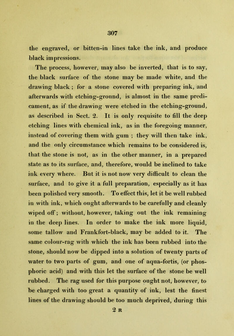 the engraved, or bitten-in lines take the ink, and produce black impressions. The process, however, may also be inverted, that is to say, the black surface of the stone may be made white, and. the drawing black ; for a stone covered with preparing ink, and afterwards with etching-ground, is almost in the same predi- cament, as if the drawing were etched in the etching-ground, as described in Sect. 2. It is only requisite to fill the deep etching lines with chemical ink, as in the foregoing manner, instead of covering them with gum ; they will then take ink, and the only circumstance which remains to be considered is, that the stone is not, as in the other manner, in a prepared state as to its surface, and, therefore, would be inclined to take ink every where. But it is not now very difficult to clean the surface, and to give it a full preparation, especially as it has been polished very smooth. To effect this, let it be well rubbed in with ink, which ought afterwards to be carefully and cleanly wiped off; without, however, taking out the ink remaining in the deep lines. In order to make the ink more liquid, some tallow and Frank fort-black, may be added to it. The same colour-rag with which the ink has been rubbed into the stone, should now be dipped into a solution of twenty parts of water to two parts of gum, and one of aqua-fortis, (or phos- phoric acid) and with this let the surface of the stone be well rubbed. The rag used for this purpose ought not, however, to be charged with too great a quantity of ink, lest the finest lines of the drawing should be too much deprived, during this 2 R