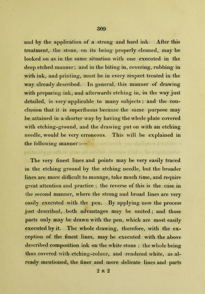 and by the application of a strong and hard ink. After this treatment, the stone, on its being properly cleaned, may be looked on as in the same situation with one executed in the deep etched manner; and in the biting in, covering, rubbing in with ink, and printing, must be in every respect treated in the way already described. In general, this manner of drawing with preparing ink, and afterwards etching in, in the way just detailed, is very applicable to many subjects ; and the con- clusion that it is superfluous because the same purpose may be attained in a shorter way by having the whole plate covered with etching-ground, and the drawing put on with an etching needle, would be very erroneous. This will be explained in the following manner :— The very finest lines and points may be very easily traced in the etching ground by the etching needle, but the broader lines are more difficult to manage, take much time, and require great attention and practice ; the reverse of this is the case in the second manner, where the strong and broad lines are very easily executed with the pen. By applying now the process just described, both advantages may be united; and those parts only may be drawn with the pen, which are most easily executed by it. The whole drawing, therefore, with the ex- ception of the finest lines, may be executed with the above described composition ink on the white stone ; the whole being thus covered with etching-colour, and rendered white, as al- ready mentioned, the finer and more delicate lines and parts 2 R 2
