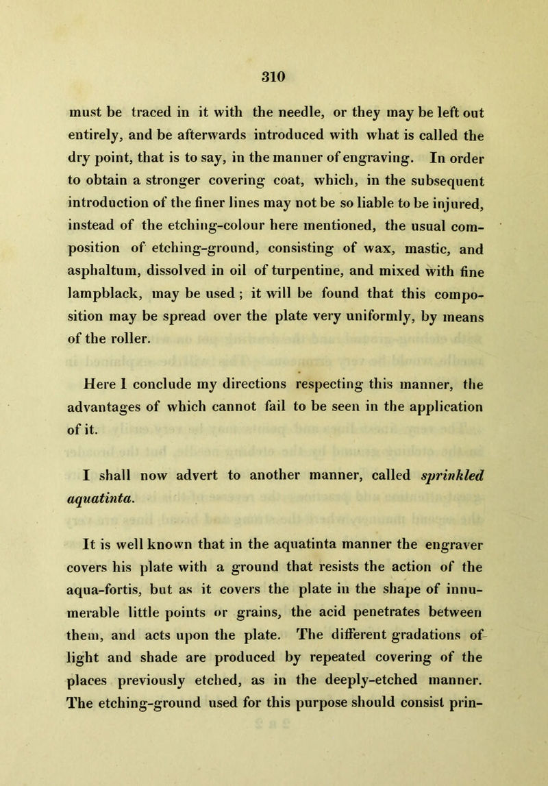 must be traced in it with the needle, or they may be left out entirely, and be afterwards introduced with what is called the dry point, that is to say, in the manner of engraving. In order to obtain a stronger covering coat, which, in the subsequent introduction of the finer lines may not be so liable to be injured, instead of the etching-colour here mentioned, the usual com- position of etching-ground, consisting of wax, mastic, and asphaltum, dissolved in oil of turpentine, and mixed with fine lampblack, may be used; it will be found that this compo- sition may be spread over the plate very uniformly, by means of the roller. Here 1 conclude my directions respecting this manner, the advantages of which cannot fail to be seen in the application of it. I shall now advert to another manner, called sprinkled aquatinta. It is well known that in the aquatinta manner the engraver covers his plate with a ground that resists the action of the aqua-fortis, but as it covers the plate in the shape of innu- merable little points or grains, the acid penetrates between them, and acts upon the plate. The different gradations oT light and shade are produced by repeated covering of the places previously etched, as in the deeply-etched manner. The etching-ground used for this purpose should consist prin-
