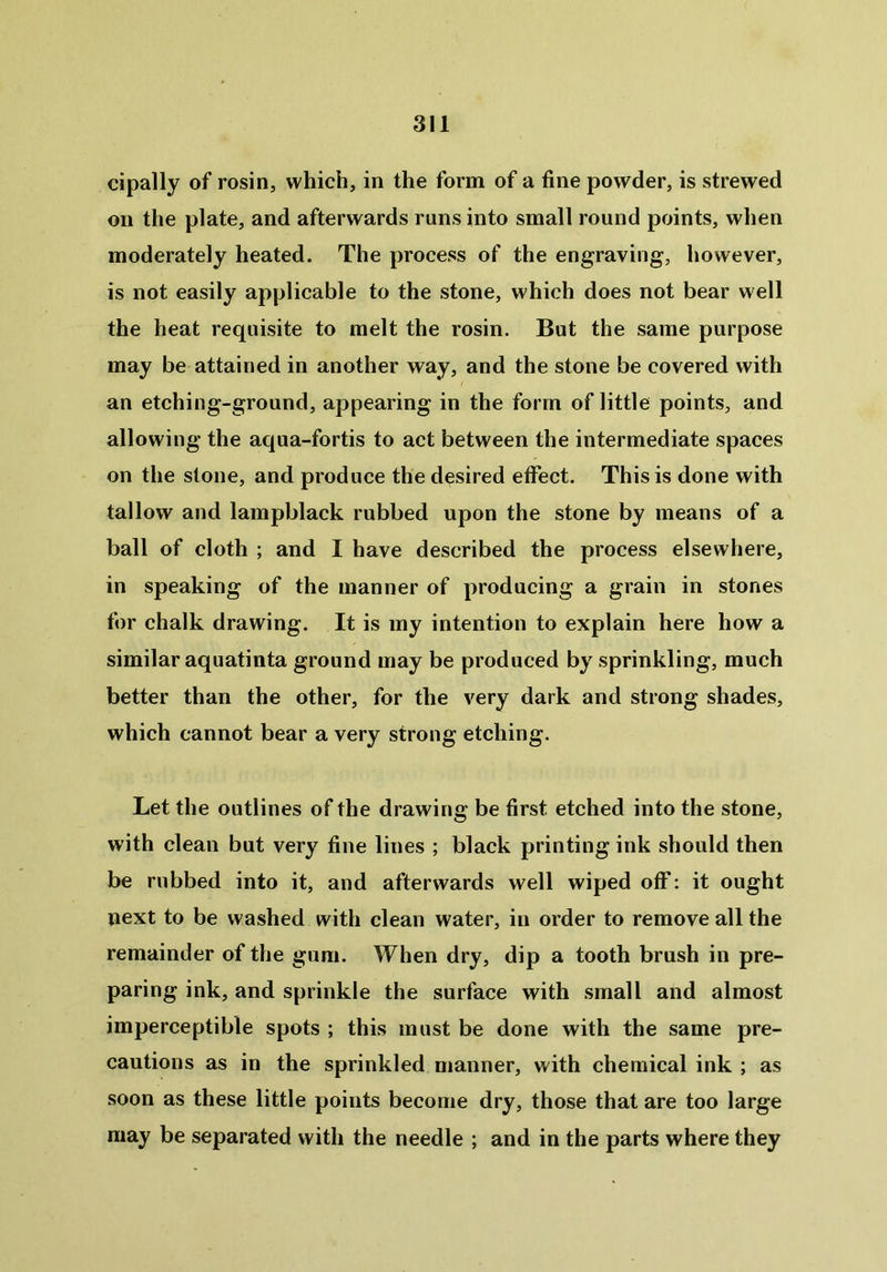 cipally of rosin, which, in the form of a fine powder, is strewed on the plate, and afterwards runs into small round points, when moderately heated. The process of the engraving, however, is not easily applicable to the stone, which does not bear well the heat requisite to melt the rosin. But the same purpose may be attained in another way, and the stone be covered with an etching-ground, appearing in the form of little points, and allowing the aqua-fortis to act between the intermediate spaces on the stone, and produce the desired effect. This is done with tallow and lampblack rubbed upon the stone by means of a ball of cloth ; and I have described the process elsewhere, in speaking of the manner of producing a grain in stones for chalk drawing. It is my intention to explain here how a similar aquatinta ground may be produced by sprinkling, much better than the other, for the very dark and strong shades, which cannot bear a very strong etching. Let the outlines of the drawing be first etched into the stone, with clean but very fine lines ; black printing ink should then be rubbed into it, and afterwards well wiped off: it ought next to be washed with clean water, in order to remove all the remainder of the gum. When dry, dip a tooth brush in pre- paring ink, and sprinkle the surface with small and almost imperceptible spots ; this must be done with the same pre- cautions as in the sprinkled manner, with chemical ink ; as soon as these little points become dry, those that are too large may be separated with the needle ; and in the parts where they