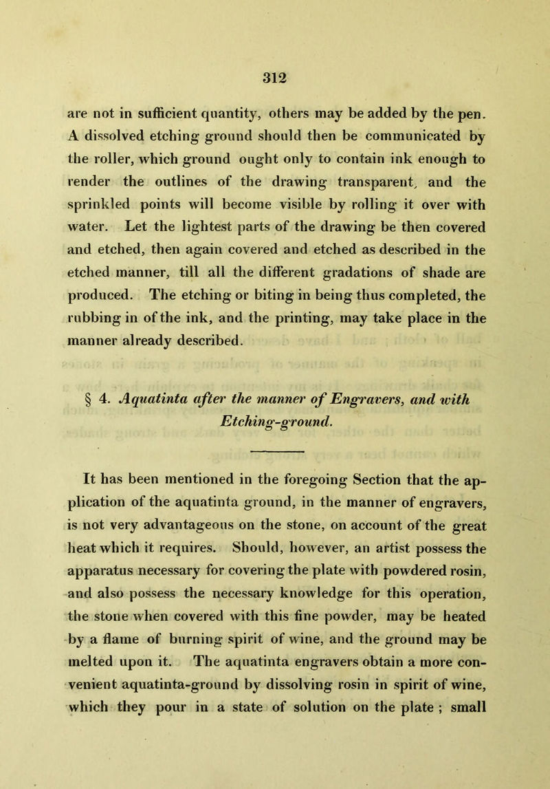 are not in sufficient quantity, others may be added by the pen. A dissolved etching ground should then be communicated by the roller, which ground ought only to contain ink enough to render the outlines of the drawing transparent, and the sprinkled points will become visible by rolling it over with water. Let the lightest parts of the drawing be then covered and etched, then again covered and etched as described in the etched manner, till all the different gradations of shade are produced. The etching or biting in being thus completed, the rubbing in of the ink, and the printing, may take place in the manner already described. § 4. Aquatint a after the manner of Engravers, and with Etching-ground. It has been mentioned in the foregoing Section that the ap- plication of the aquatinta ground, in the manner of engravers, is not very advantageous on the stone, on account of the great heat which it requires. Should, however, an artist possess the apparatus necessary for covering the plate with powdered rosin, and also possess the necessary knowledge for this operation, the stone when covered with this fine powder, may be heated by a flame of burning spirit of wine, and the ground may be melted upon it. The aquatinta engravers obtain a more con- venient aquatinta-ground by dissolving rosin in spirit of wine, which they pour in a state of solution on the plate ; small