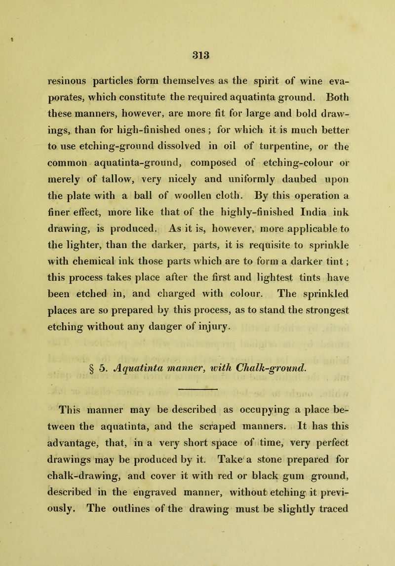 resinous particles form themselves as the spirit of wine eva- porates, which constitute the required aquatinta ground. Both these manners, however, are more fit for large and bold draw- ings, than for high-finished ones ; for which it is much better to use etching-ground dissolved in oil of turpentine, or the common aquatinta-ground, composed of etching-colour or merely of tallow, very nicely and uniformly daubed upon the plate with a ball of woollen cloth. By this operation a finer effect, more like that of the highly-finished India ink drawing, is produced. As it is, however, more applicable to the lighter, than the darker, parts, it is requisite to sprinkle with chemical ink those parts which are to form a darker tint; this process takes place after the first and lightest tints have been etched in, and charged with colour. The sprinkled places are so prepared by this process, as to stand the strongest etching without any danger of injury. § 5. Aquatinta manner, with Chalk-ground. This manner may be described as occupying a place be- tween the aquatinta, and the scraped manners. It has this advantage, that, in a very short space of time, very perfect drawings may be produced by it. Take a stone prepared for chalk-drawing, and cover it with red or black gum ground, described in the engraved manner, without etching it previ- ously. The outlines of the drawing must be slightly traced