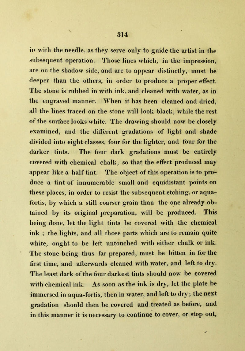 in with the needle, as they serve only to guide the artist in the subsequent operation. Those lines which, in the impression, are on the shadow side, and are to appear distinctly, must be deeper than the others, in order to produce a proper effect. The stone is rubbed in with ink, and cleaned with water, as in the engraved manner. When it has been cleaned and dried, all the lines traced on the stone will look black, while the rest of the surface looks white. The drawing should now be closely examined, and the different gradations of light and shade divided into eight classes, four for the lighter, and four for the darker tints. The four dark gradations must be entirely covered with chemical chalk, so that the effect produced may appear like a half tint. The object of this operation is to pro- duce a tint of innumerable small and equidistant points on these places, in order to resist the subsequent etching, or aqua- fortis, by which a still coarser grain than the one already ob- tained by its original preparation, will be produced. This being done, let the light tints be covered with the chemical ink ; the lights, and all those parts which are to remain quite white, ought to be left untouched with either chalk or ink. The stone being thus far prepared, must be bitten in for the first time, and afterwards cleaned with water, and left to dry. The least dark of the four darkest tints should now be covered with chemical ink. As soon as the ink is dry, let the plate be immersed in aqua-fortis, then in water, and left to dry; the next gradation should then be covered and treated as before, and in this manner it is necessary to continue to cover, or stop out.