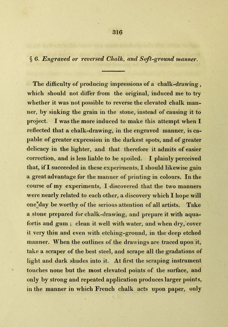 § 6. Engraved, or reversed Chalk, and Soft-ground manner. The difficulty of producing impressions of a chalk-drawing, which should not differ from the original, induced me to try whether it was not possible to reverse the elevated chalk man- ner, by sinking the grain in the stone, instead of causing it to project. I was the more induced to make this attempt when I reflected that a chalk-drawing, in the engraved manner, is ca- pable of greater expression in the darkest spots, and of greater delicacy in the lighter, and that therefore it admits of easier correction, and is less liable to be spoiled. I plainly perceived that, if I succeeded in these experiments, I should likewise gain a great advantage for the manner of printing in colours. In the course of my experiments, I discovered that the two manners were nearly related to each other, a discovery which I hope will onejlay be worthy of the serious attention of all artists. Take a stone prepared for chalk-drawing, and prepare it with aqua- fortis and gum ; clean it well with water, and when dry, cover it very thin and even with etching-ground, in the deep etched manner. When the outlines of the drawings are traced upon it, take a scraper of the best steel, and scrape all the gradations of light and dark shades into it. At first the scraping instrument touches none but the most elevated points of the surface, and only by strong and repeated application produces larger points, in the manner in which French chalk acts upon paper, only