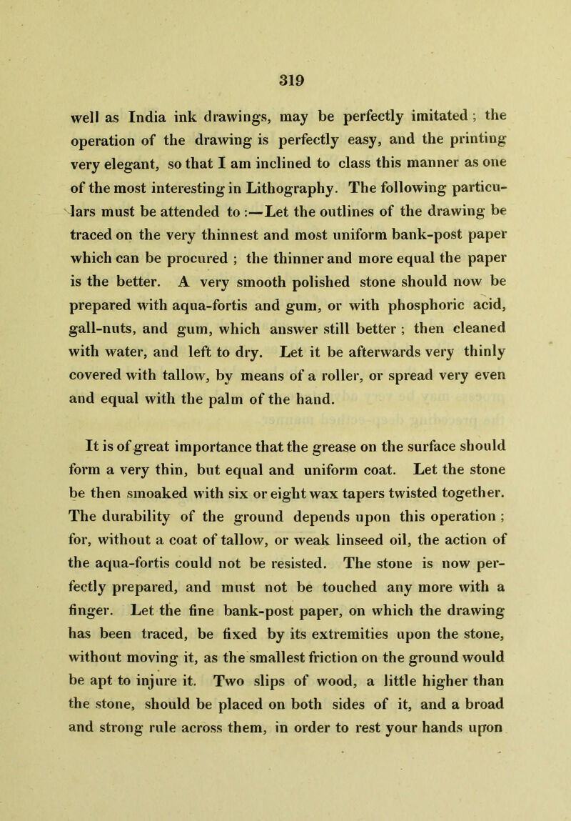 well as India ink drawings, may be perfectly imitated ; the operation of the drawing is perfectly easy, and the printing very elegant, so that I am inclined to class this manner as one of the most interesting in Lithography. The following particu- lars must be attended to :—Let the outlines of the drawing be traced on the very thinnest and most uniform bank-post paper which can be procured ; the thinner and more equal the paper is the better. A very smooth polished stone should now be prepared with aqua-fortis and gum, or with phosphoric acid, gall-nuts, and gum, which answer still better ; then cleaned with water, and left to dry. Let it be afterwards very thinly covered with tallow, by means of a roller, or spread very even and equal with the palm of the hand. It is of great importance that the grease on the surface should form a very thin, but equal and uniform coat. Let the stone be then smoaked with six or eight wax tapers twisted together. The durability of the ground depends upon this operation ; for, without a coat of tallow, or weak linseed oil, the action of the aqua-fortis could not be resisted. The stone is now per- fectly prepared, and must not be touched any more with a finger. Let the fine bank-post paper, on which the drawing has been traced, be fixed by its extremities upon the stone, without moving it, as the smallest friction on the ground would be apt to injure it. Two slips of wood, a little higher than the stone, should be placed on both sides of it, and a broad and strong rule across them, in order to rest your hands upon