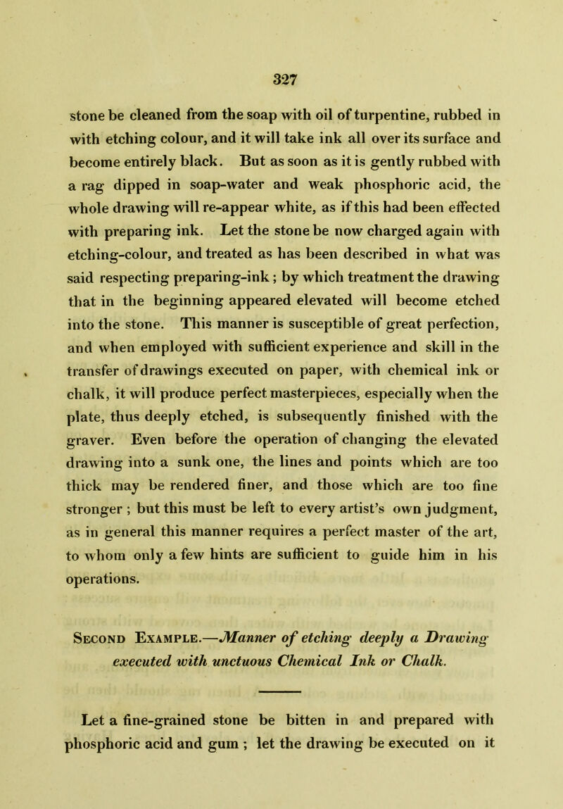 stone be cleaned from the soap with oil of turpentine, rubbed in with etching colour, and it will take ink all over its surface and become entirely black. But as soon as it is gently rubbed with a rag dipped in soap-water and weak phosphoric acid, the whole drawing will re-appear white, as if this had been effected with preparing ink. Let the stone be now charged again with etching-colour, and treated as has been described in what was said respecting preparing-ink; by which treatment the drawing that in the beginning appeared elevated will become etched into the stone. This manner is susceptible of great perfection, and when employed with sufficient experience and skill in the transfer of drawings executed on paper, with chemical ink or chalk, it will produce perfect masterpieces, especially when the plate, thus deeply etched, is subsequently finished with the graver. Even before the operation of changing the elevated drawing into a sunk one, the lines and points which are too thick may be rendered finer, and those which are too fine stronger ; but this must be left to every artist’s own judgment, as in general this manner requires a perfect master of the art, to whom only a few hints are sufficient to guide him in his operations. Second Example.—JWanner of etching deeply a Drawing executed with unctuous Chemical Ink or Chalk. Let a fine-grained stone be bitten in and prepared with phosphoric acid and gum ; let the drawing be executed on it