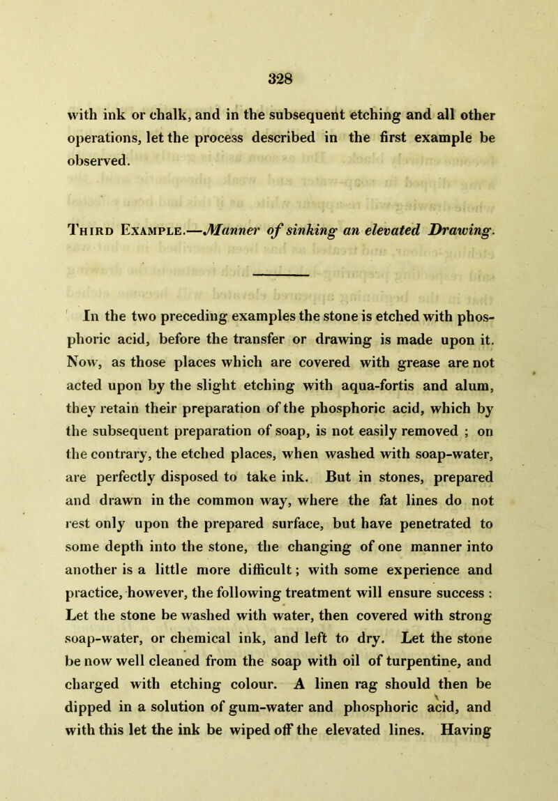 with ink or chalk, and in the subsequent etching and all other operations, let the process described in the first example be observed. Third Example.—Manner of sinking an elevated Drawing. In the two preceding examples the stone is etched with phos- phoric acid, before the transfer or drawing is made upon it. Now, as those places which are covered with grease are not acted upon by the slight etching with aqua-fortis and alum, they retain their preparation of the phosphoric acid, which by the subsequent preparation of soap, is not easily removed ; on the contrary, the etched places, when washed with soap-water, are perfectly disposed to take ink. But in stones, prepared and drawn in the common way, where the fat lines do not rest only upon the prepared surface, but have penetrated to some depth into the stone, the changing of one manner into another is a little more difficult; with some experience and practice, however, the following treatment will ensure success : Let the stone be washed with water, then covered with strong soap-water, or chemical ink, and left to dry. Let the stone be now well cleaned from the soap with oil of turpentine, and charged with etching colour. A linen rag should then be dipped in a solution of gum-water and phosphoric acid, and with this let the ink be wiped off the elevated lines. Having