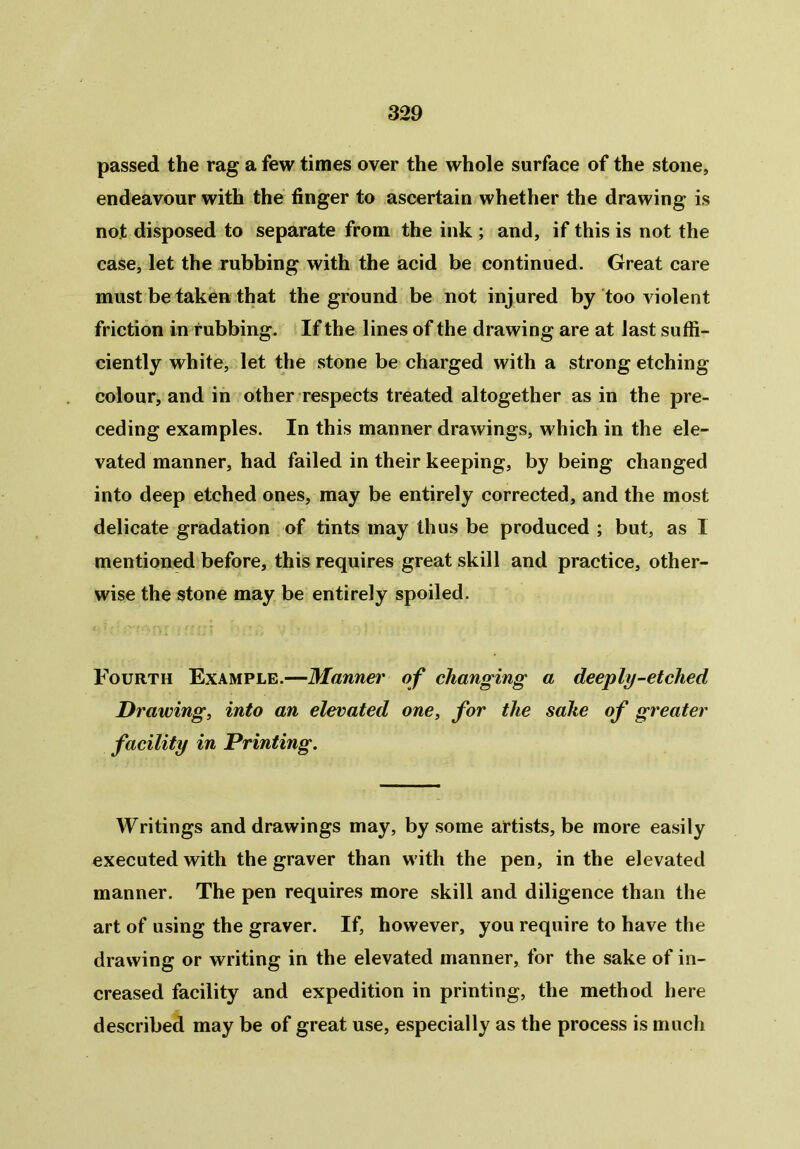 passed the rag a few times over the whole surface of the stone, endeavour with the finger to ascertain whether the drawing is not disposed to separate from the ink ; and, if this is not the case, let the rubbing with the acid be continued. Great care must be taken that the ground be not injured by too violent friction in rubbing. If the lines of the drawing are at last suffi- ciently white, let the stone be charged with a strong etching colour, and in other respects treated altogether as in the pre- ceding examples. In this manner drawings, which in the ele- vated manner, had failed in their keeping, by being changed into deep etched ones, may be entirely corrected, and the most delicate gradation of tints may thus be produced ; but, as 1 mentioned before, this requires great skill and practice, other- wise the stone may be entirely spoiled. Fourth Example.—Manner of changing a deeply-etched Drawing, into an elevated one, for the sake of greater facility in Printing. Writings and drawings may, by some artists, be more easily executed with the graver than with the pen, in the elevated manner. The pen requires more skill and diligence than the art of using the graver. If, however, you require to have the drawing or writing in the elevated manner, for the sake of in- creased facility and expedition in printing, the method here described may be of great use, especially as the process is much