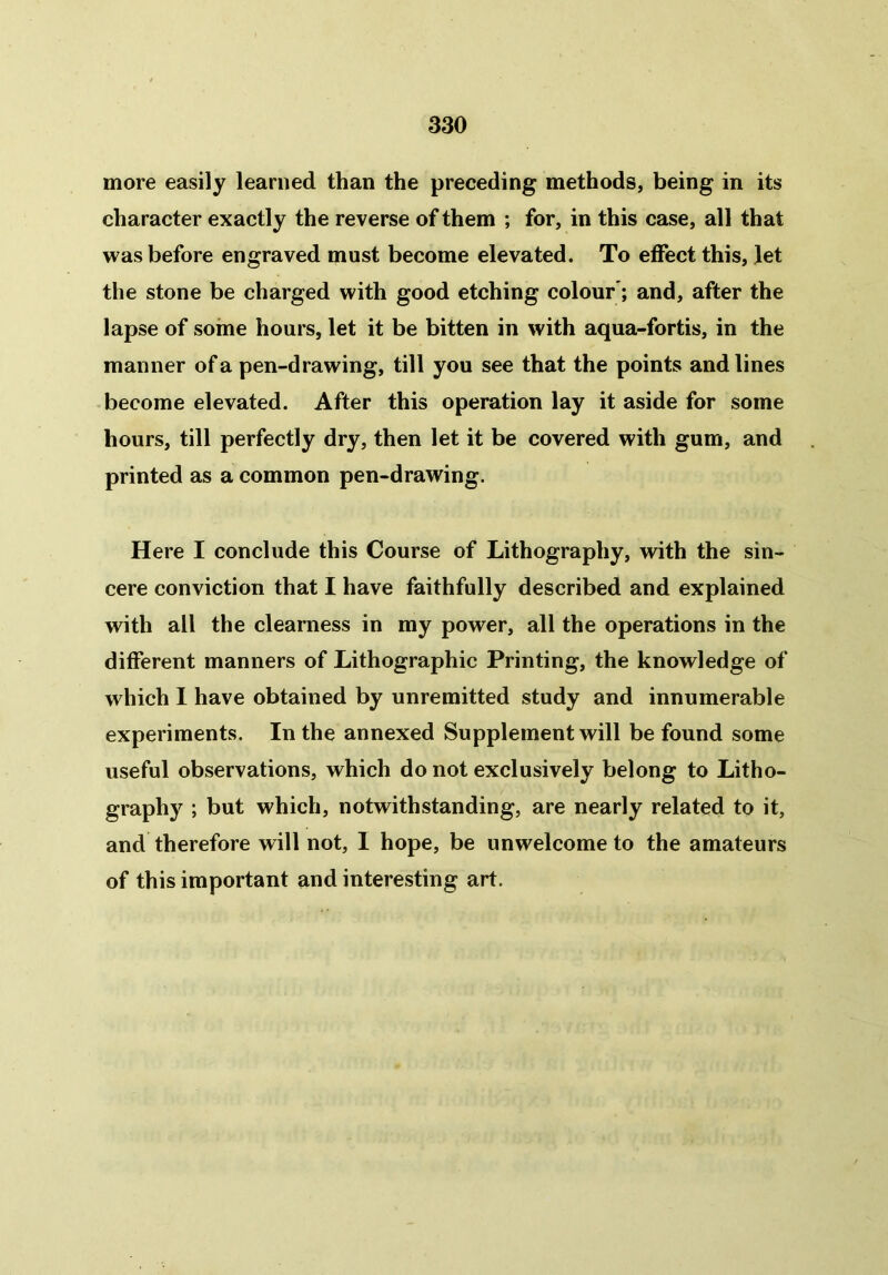 more easily learned than the preceding methods, being in its character exactly the reverse of them ; for, in this case, all that was before engraved must become elevated. To effect this, let the stone be charged with good etching colour; and, after the lapse of some hours, let it be bitten in with aqua-fortis, in the manner of a pen-drawing, till you see that the points and lines become elevated. After this operation lay it aside for some hours, till perfectly dry, then let it be covered with gum, and printed as a common pen-drawing. Here I conclude this Course of Lithography, with the sin- cere conviction that I have faithfully described and explained with all the clearness in my power, all the operations in the different manners of Lithographic Printing, the knowledge of which I have obtained by unremitted study and innumerable experiments. In the annexed Supplement will be found some useful observations, which do not exclusively belong to Litho- graphy ; but which, notwithstanding, are nearly related to it, and therefore will not, 1 hope, be unwelcome to the amateurs of this important and interesting art.