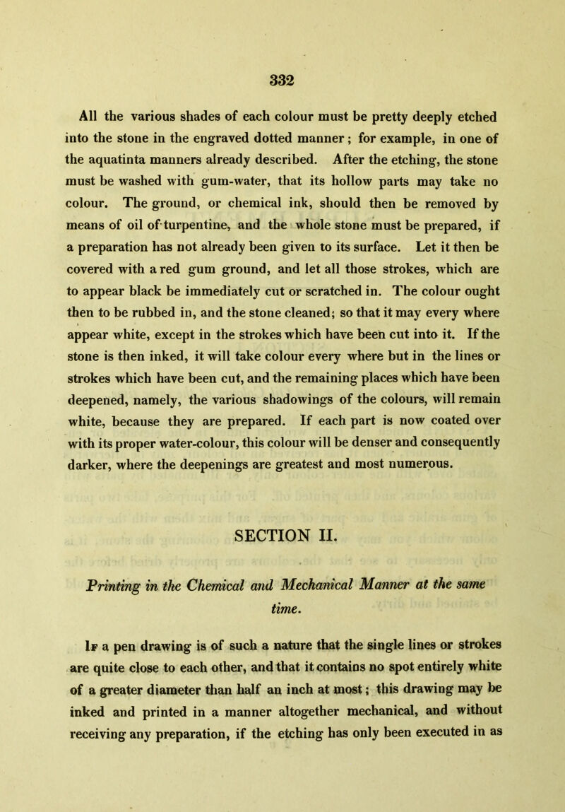 All the various shades of each colour must be pretty deeply etched into the stone in the engraved dotted manner ; for example, in one of the aquatinta manners already described. After the etching, the stone must be washed with gum-water, that its hollow parts may take no colour. The ground, or chemical ink, should then be removed by means of oil of turpentine, and the whole stone must be prepared, if a preparation has not already been given to its surface. Let it then be covered with a red gum ground, and let all those strokes, which are to appear black be immediately cut or scratched in. The colour ought then to be rubbed in, and the stone cleaned; so that it may every where appear white, except in the strokes which have been cut into it. If the stone is then inked, it will take colour every where but in the lines or strokes which have been cut, and the remaining places which have been deepened, namely, the various shadowings of the colours, will remain white, because they are prepared. If each part is now coated over with its proper water-colour, this colour will be denser and consequently darker, where the deepenings are greatest and most numerous. SECTION II. Printing in the Chemical and Mechanical Manner at the same time. If a pen drawing is of such a nature that the single lines or strokes are quite close to each other, and that it contains no spot entirely white of a greater diameter than half an inch at most; this drawing may be inked and printed in a manner altogether mechanical, and without receiving any preparation, if the etching has only been executed in as