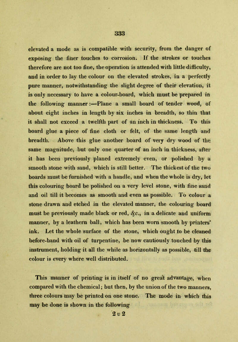 elevated a mode as is compatible with security, from the danger of exposing the finer touches to corrosion. If the strokes or touches therefore are not too fine, the operation is attended with little difficulty, and in order to lay the colour on the elevated strokes, in a perfectly pure manner, notwithstanding the slight degree of their elevation, it is only necessary to have a colour-board, which must be prepared in the following manner:—Plane a small board of tender wood, of about eight inches in length by six inches in breadth, so thin that it shall not exceed a twelfth part of an inch in thickness. To this board glue a piece of fine cloth or felt, of the same length and breadth. Above this glue another board of very dry wood of the same magnitude, but only one quarter of an inch in thickness, after it has been previously planed extremely even, or polished by a smooth stone with sand, which is still better. The thickest of the two boards must be furnished with a handle, and when the whole is dry, let this colouring board be polished on a very level stone, with fine sand and oil till it becomes as smooth and even as possible. To colour a stone drawn and etched in the elevated manner, the colouring board must be previously made black or red, fyc., in a delicate and uniform manner, by a leathern ball, which has been worn smooth by printers’ ink. Let the whole surface of the stone, which ought to be cleaned before-hand with oil of turpentine, be now cautiously touched by this instrument, holding it all the while as horizontally as possible, till the colour is every where well distributed. This manner of printing is in itself of no great advantage, when compared with the chemical; but then, by the union of the two manners, three colours may be printed on one stone. The mode in which this may be done is shown in the following 2 u 2