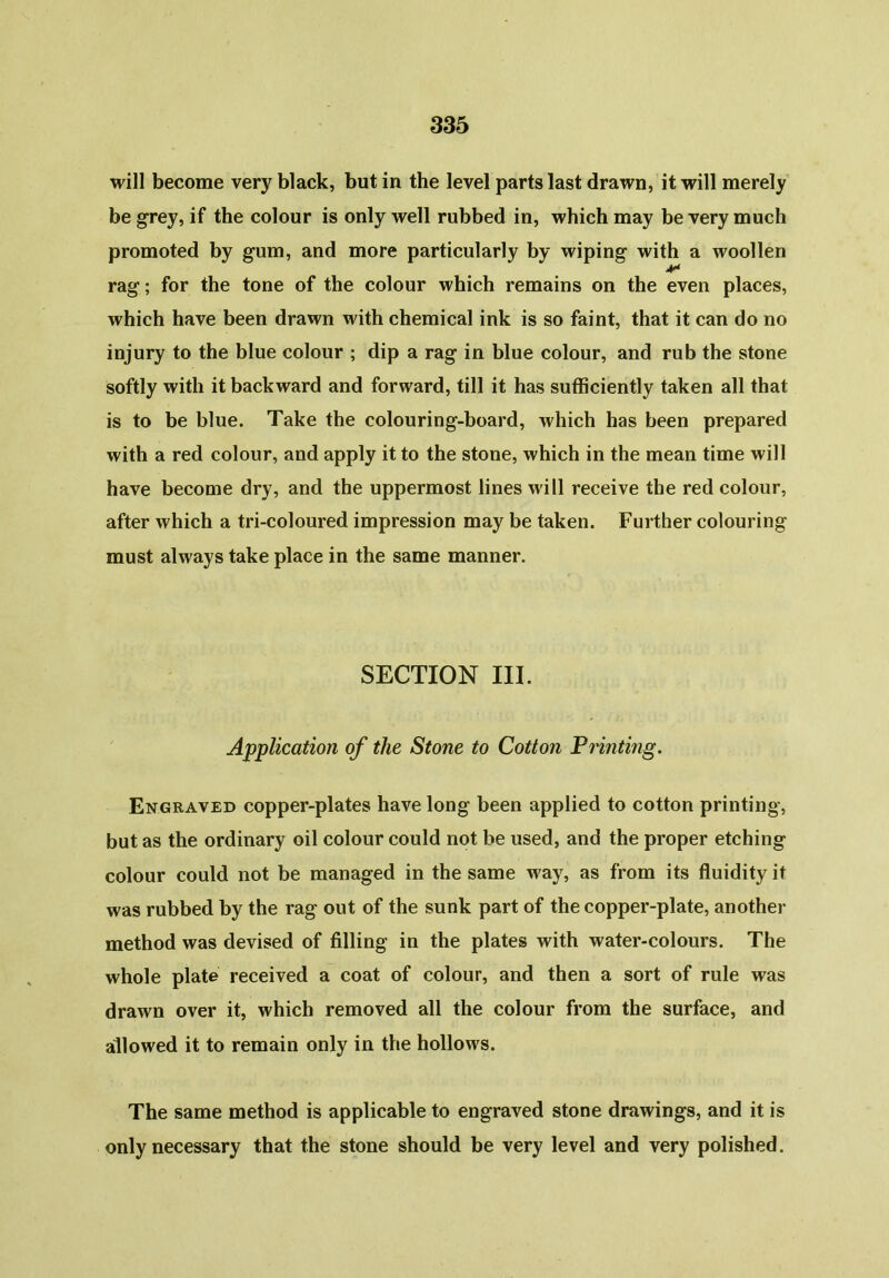 will become very black, but in the level parts last drawn, it will merely be grey, if the colour is only well rubbed in, which may be very much promoted by gum, and more particularly by wiping with a woollen Jr* rag; for the tone of the colour which remains on the even places, which have been drawn with chemical ink is so faint, that it can do no injury to the blue colour ; dip a rag in blue colour, and rub the stone softly with it backward and forward, till it has sufficiently taken all that is to be blue. Take the colouring-board, which has been prepared with a red colour, and apply it to the stone, which in the mean time will have become dry, and the uppermost lines will receive the red colour, after which a tri-coloured impression may be taken. Further colouring must always take place in the same manner. SECTION III. Application of the Stone to Cotton Printing. Engraved copper-plates have long been applied to cotton printing, but as the ordinary oil colour could not be used, and the proper etching colour could not be managed in the same way, as from its fluidity it was rubbed by the rag out of the sunk part of the copper-plate, another method was devised of filling in the plates with water-colours. The whole plate received a coat of colour, and then a sort of rule was drawn over it, which removed all the colour from the surface, and allowed it to remain only in the hollows. The same method is applicable to engraved stone drawings, and it is only necessary that the stone should be very level and very polished.