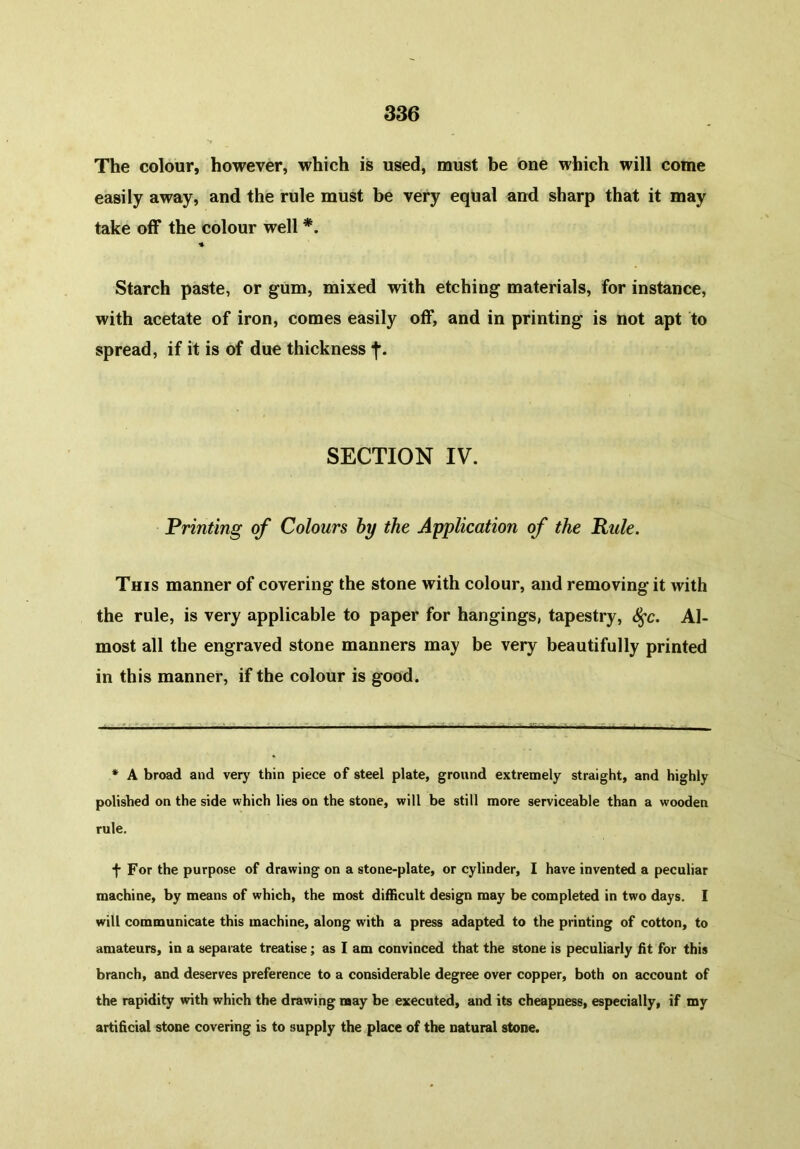 The colour, however, which is used, must be one which will come easily away, and the rule must be very equal and sharp that it may take off the colour well *. ♦ Starch paste, or gum, mixed with etching materials, for instance, with acetate of iron, comes easily off, and in printing is not apt to spread, if it is of due thickness f. SECTION IV. Printing of Colours by the Application of the Ride. This manner of covering the stone with colour, and removing it with the rule, is very applicable to paper for hangings, tapestry, S$c. Al- most all the engraved stone manners may be very beautifully printed in this manner, if the colour is good. * A broad and very thin piece of steel plate, ground extremely straight, and highly polished on the side which lies on the stone, will be still more serviceable than a wooden rule. f For the purpose of drawing on a stone-plate, or cylinder, I have invented a peculiar machine, by means of which, the most difficult design may be completed in two days. I will communicate this machine, along with a press adapted to the printing of cotton, to amateurs, in a separate treatise; as I am convinced that the stone is peculiarly fit for this branch, and deserves preference to a considerable degree over copper, both on account of the rapidity with which the drawing may be executed, and its cheapness, especially, if my artificial stone covering is to supply the place of the natural stone.