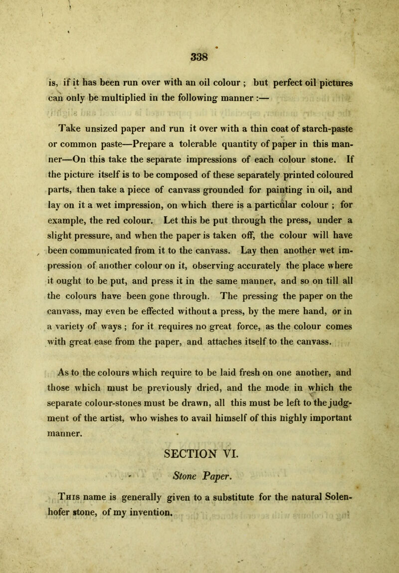is, if it has been run over with an oil colour ; but perfect oil pictures can only be multiplied in the following- manner :— Take unsized paper and run it over with a thin coat of starch-paste or common paste—Prepare a tolerable quantity of paper in this man- ner—On this take the separate impressions of each colour stone. If the picture itself is to be composed of these separately printed coloured parts, then take a piece of canvass grounded for painting in oil, and lay on it a wet impression, on which there is a particular colour ; for example, the red colour. Let this be put through the press, under a slight pressure, and when the paper is taken off, the colour will have / been communicated from it to the canvass. Lay then another wet im- pression of another colour on it, observing accurately the place where it ought to be put, and press it in the same manner, and so on till all the colours have been gone through. The pressing the paper on the canvass, may even be effected without a press, by the mere hand, or in a variety of ways ; for it requires no great force, as the colour comes with great ease from the paper, and attaches itself to the canvass. As to the colours which require to be laid fresh on one another, and those which must be previously dried, and the mode in which the separate colour-stones must be drawn, all this must be left to the judg- ment of the artist, who wishes to avail himself of this Highly important manner. SECTION VI. ' Stone Paper. This name is generally given to a substitute for the natural Solen- hofer stone, of my invention.