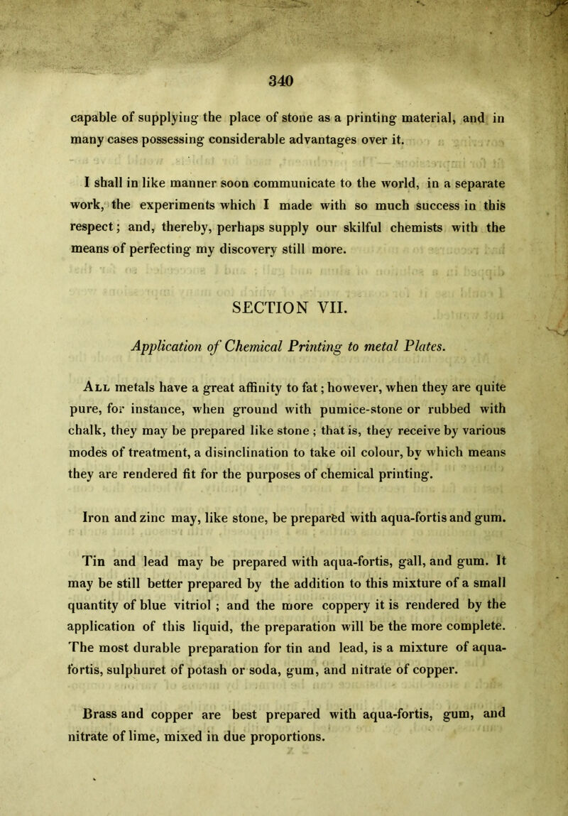 capable of supplying the place of stone as a printing material, and in many cases possessing considerable advantages over it. I shall in like manner soon communicate to the world, in a separate work, the experiments which I made with so much success in this respect; and, thereby, perhaps supply our skilful chemists with the means of perfecting my discovery still more. SECTION VII. Application of Chemical Printing to metal Plates. All metals have a great affinity to fat; however, when they are quite pure, for instance, when ground with pumice-stone or rubbed with chalk, they may be prepared like stone ; that is, they receive by various inodes of treatment, a disinclination to take oil colour, by which means they are rendered fit for the purposes of chemical printing. Iron and zinc may, like stone, be prepared with aqua-fortis and gum. Tin and lead may be prepared with aqua-fortis, gall, and gum. It may be still better prepared by the addition to this mixture of a small quantity of blue vitriol ; and the more coppery it is rendered by the application of this liquid, the preparation will be the more complete. The most durable preparation for tin and lead, is a mixture of aqua- fortis, sulphuret of potash or soda, gum, and nitrate of copper. Brass and copper are best prepared with aqua-fortis, gum, and nitrate of lime, mixed in due proportions.