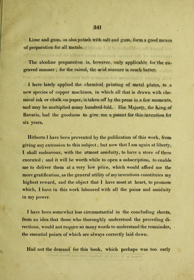 Lime and gum, as also potash with salt and gum, form a good means of preparation for all metals. The alcoline preparation is, however, only applicable for the en- graved manner; for the raised, the acid manner is much better. I have lately applied the chemical printing of metal plates, to a new species of copper machines, in which all that is drawn with che- mical ink or chalk on paper, is taken off by the press in a few moments, and may be multiplied many hundred-fold. His Majesty, the King of Bavaria, had the goodness to give me a patent for this invention for six years. Hitherto I have been prevented by the publication of this work, from giving any extension to this subject; but now that I am again at liberty, I shall endeavour, with the utmost assiduity, to have a store of them executed; and it will be worth while to open a subscription, to enable me to deliver them at a very low price, which would afford me the more gratification, as the general utility of my inventions constitutes my highest reward, and the object that I have most at heart, to promote which, I have in this work laboured with all the pains and assiduity in my power. I have been somewhat less circumstantial in the concluding sheets, from an idea that those who thoroughly understood the preceding di- rections, would not require so many words to understand the remainder, the essential points of which are always correctly laid down. Had not the demand for this book, which perhaps was too early