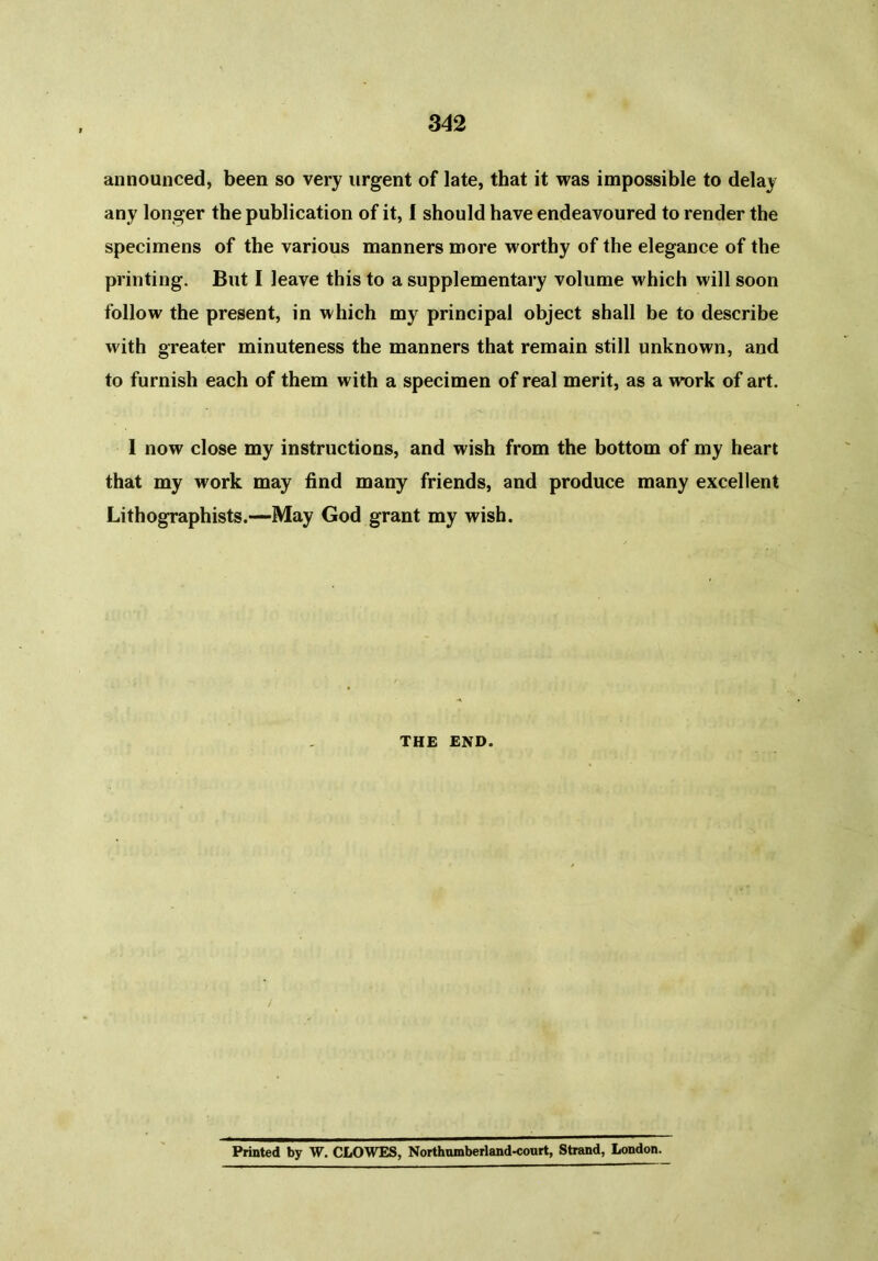 announced, been so very urgent of late, that it was impossible to delay any longer the publication of it, I should have endeavoured to render the specimens of the various manners more worthy of the elegance of the printing. But I leave this to a supplementary volume which will soon follow the present, in which my principal object shall be to describe with greater minuteness the manners that remain still unknown, and to furnish each of them with a specimen of real merit, as a work of art. I now close my instructions, and wish from the bottom of my heart that my work may find many friends, and produce many excellent Lithographists.—May God grant my wish. THE END. Printed by W. CLOWES, Northumberland-court, Strand, London.